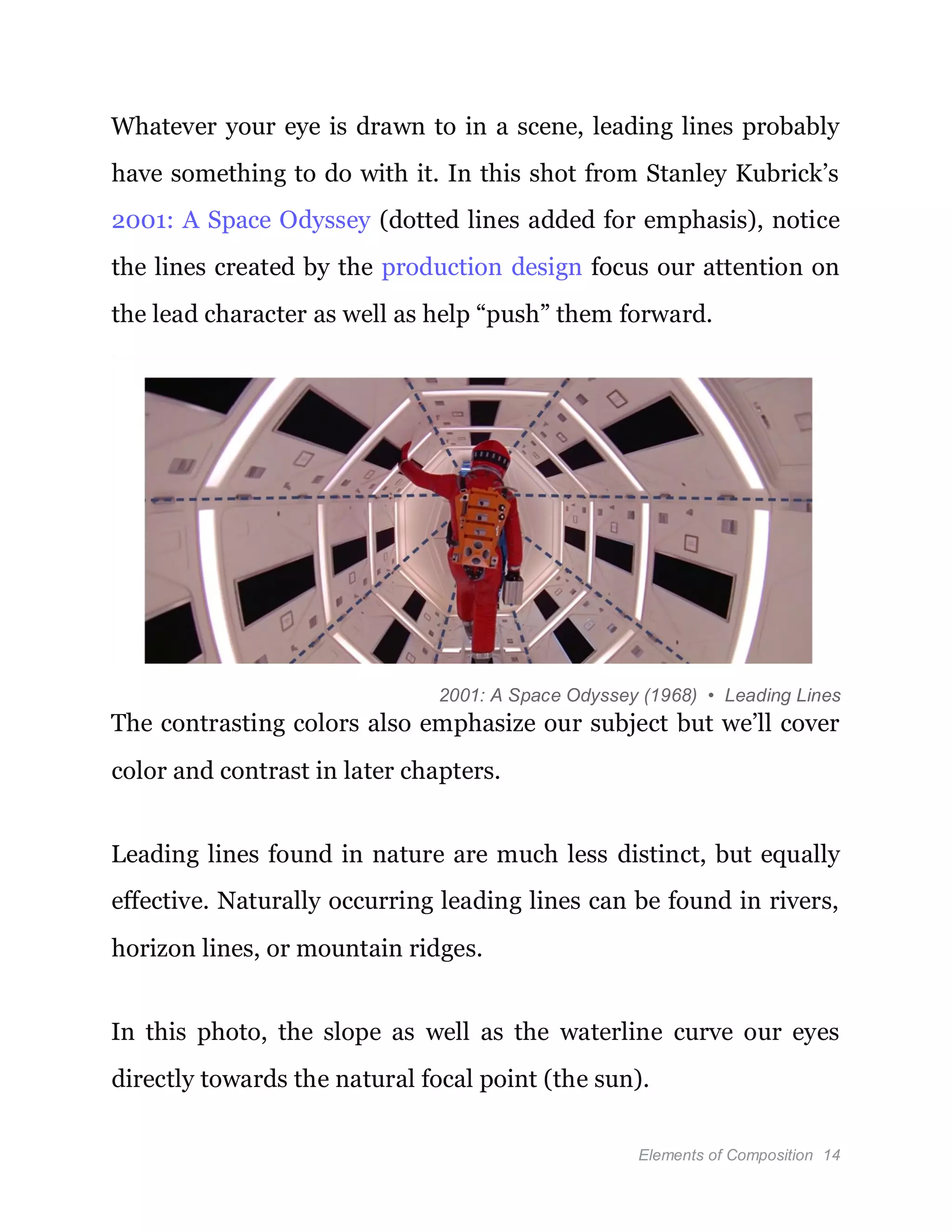 Elements of Composition 14
Whatever your eye is drawn to in a scene, leading lines probably
have something to do with it. In this shot from Stanley Kubrick’s
2001: A Space Odyssey (dotted lines added for emphasis), notice
the lines created by the production design focus our attention on
the lead character as well as help “push” them forward.
2001: A Space Odyssey (1968) • Leading Lines
The contrasting colors also emphasize our subject but we’ll cover
color and contrast in later chapters.
Leading lines found in nature are much less distinct, but equally
effective. Naturally occurring leading lines can be found in rivers,
horizon lines, or mountain ridges.
In this photo, the slope as well as the waterline curve our eyes
directly towards the natural focal point (the sun).
 