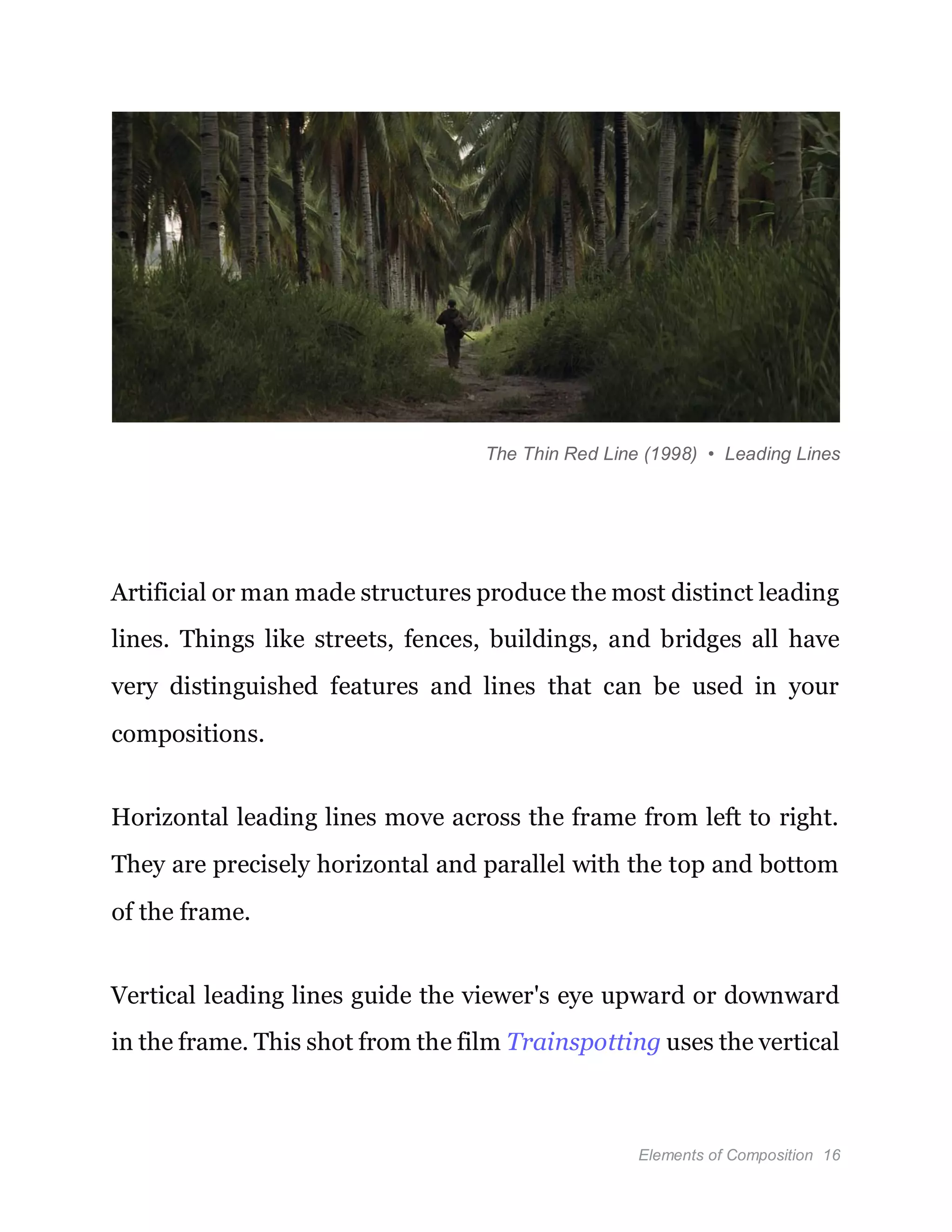 Elements of Composition 16
The Thin Red Line (1998) • Leading Lines
Artificial or man made structures produce the most distinct leading
lines. Things like streets, fences, buildings, and bridges all have
very distinguished features and lines that can be used in your
compositions.
Horizontal leading lines move across the frame from left to right.
They are precisely horizontal and parallel with the top and bottom
of the frame.
Vertical leading lines guide the viewer's eye upward or downward
in the frame. This shot from the film Trainspotting uses the vertical
 