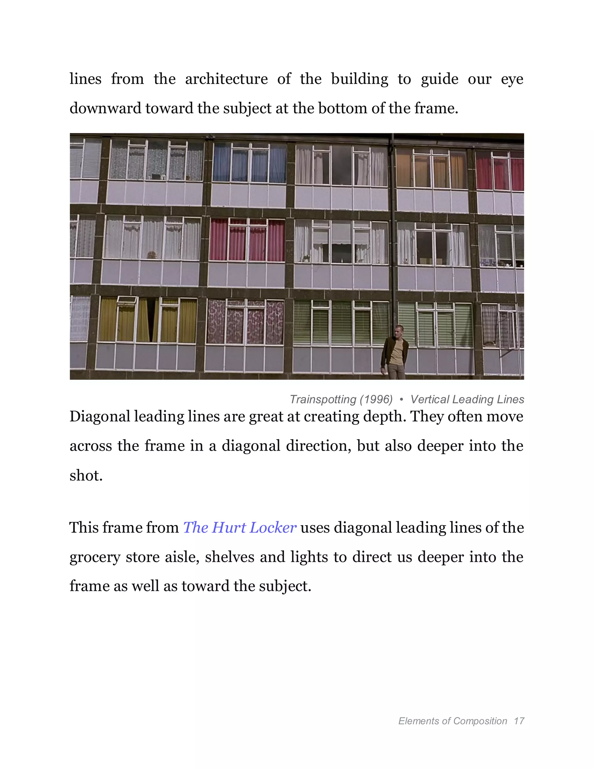 Elements of Composition 17
lines from the architecture of the building to guide our eye
downward toward the subject at the bottom of the frame.
Trainspotting (1996) • Vertical Leading Lines
Diagonal leading lines are great at creating depth. They often move
across the frame in a diagonal direction, but also deeper into the
shot.
This frame from The Hurt Locker uses diagonal leading lines of the
grocery store aisle, shelves and lights to direct us deeper into the
frame as well as toward the subject.
 