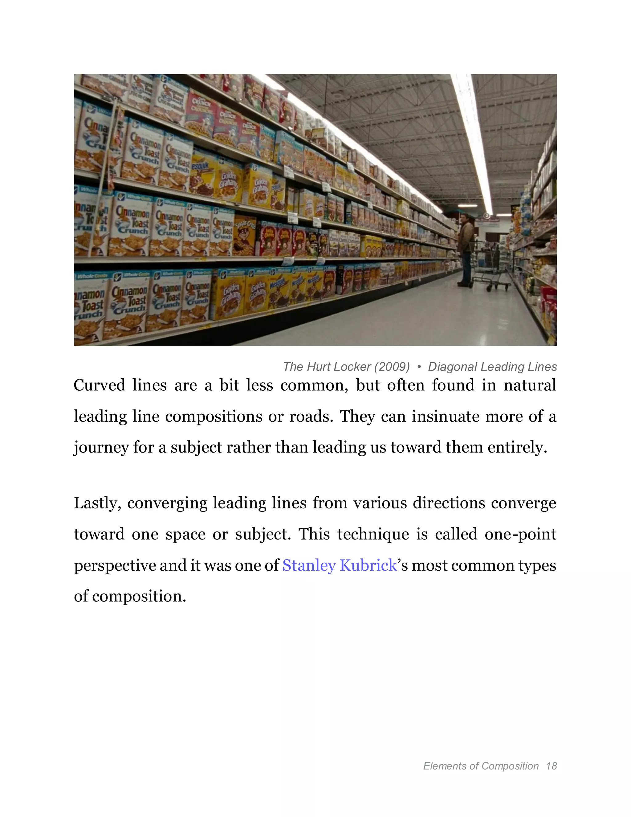 Elements of Composition 18
The Hurt Locker (2009) • Diagonal Leading Lines
Curved lines are a bit less common, but often found in natural
leading line compositions or roads. They can insinuate more of a
journey for a subject rather than leading us toward them entirely.
Lastly, converging leading lines from various directions converge
toward one space or subject. This technique is called one-point
perspective and it was one of Stanley Kubrick’s most common types
of composition.
 