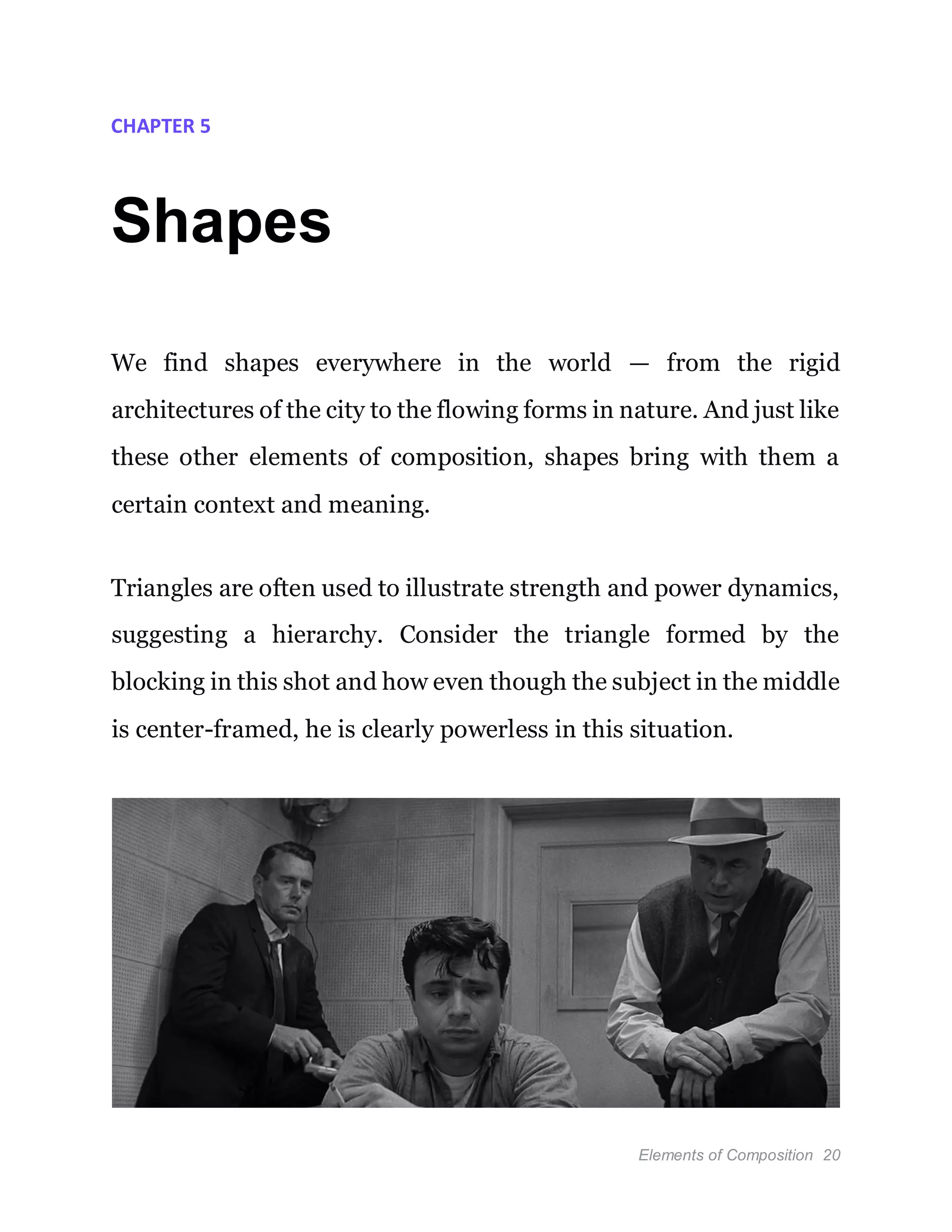 Elements of Composition 20
CHAPTER 5
Shapes
We find shapes everywhere in the world — from the rigid
architectures of the city to the flowing forms in nature. And just like
these other elements of composition, shapes bring with them a
certain context and meaning.
Triangles are often used to illustrate strength and power dynamics,
suggesting a hierarchy. Consider the triangle formed by the
blocking in this shot and how even though the subject in the middle
is center-framed, he is clearly powerless in this situation.
 