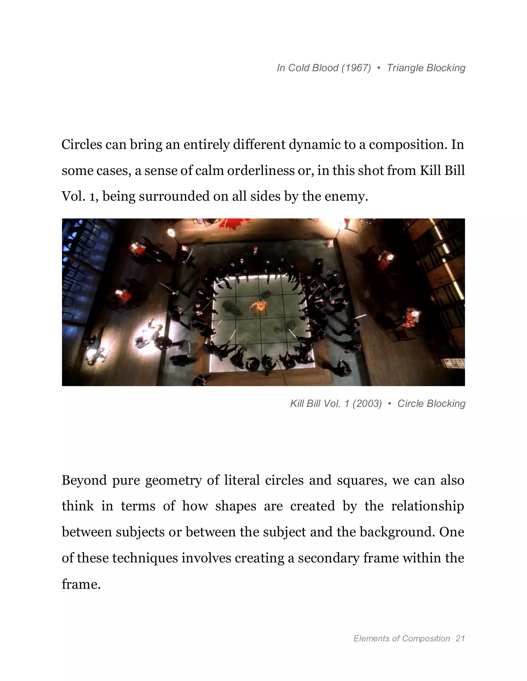 Elements of Composition 21
In Cold Blood (1967) • Triangle Blocking
Circles can bring an entirely different dynamic to a composition. In
some cases, a sense of calm orderliness or, in this shot from Kill Bill
Vol. 1, being surrounded on all sides by the enemy.
Kill Bill Vol. 1 (2003) • Circle Blocking
Beyond pure geometry of literal circles and squares, we can also
think in terms of how shapes are created by the relationship
between subjects or between the subject and the background. One
of these techniques involves creating a secondary frame within the
frame.
 