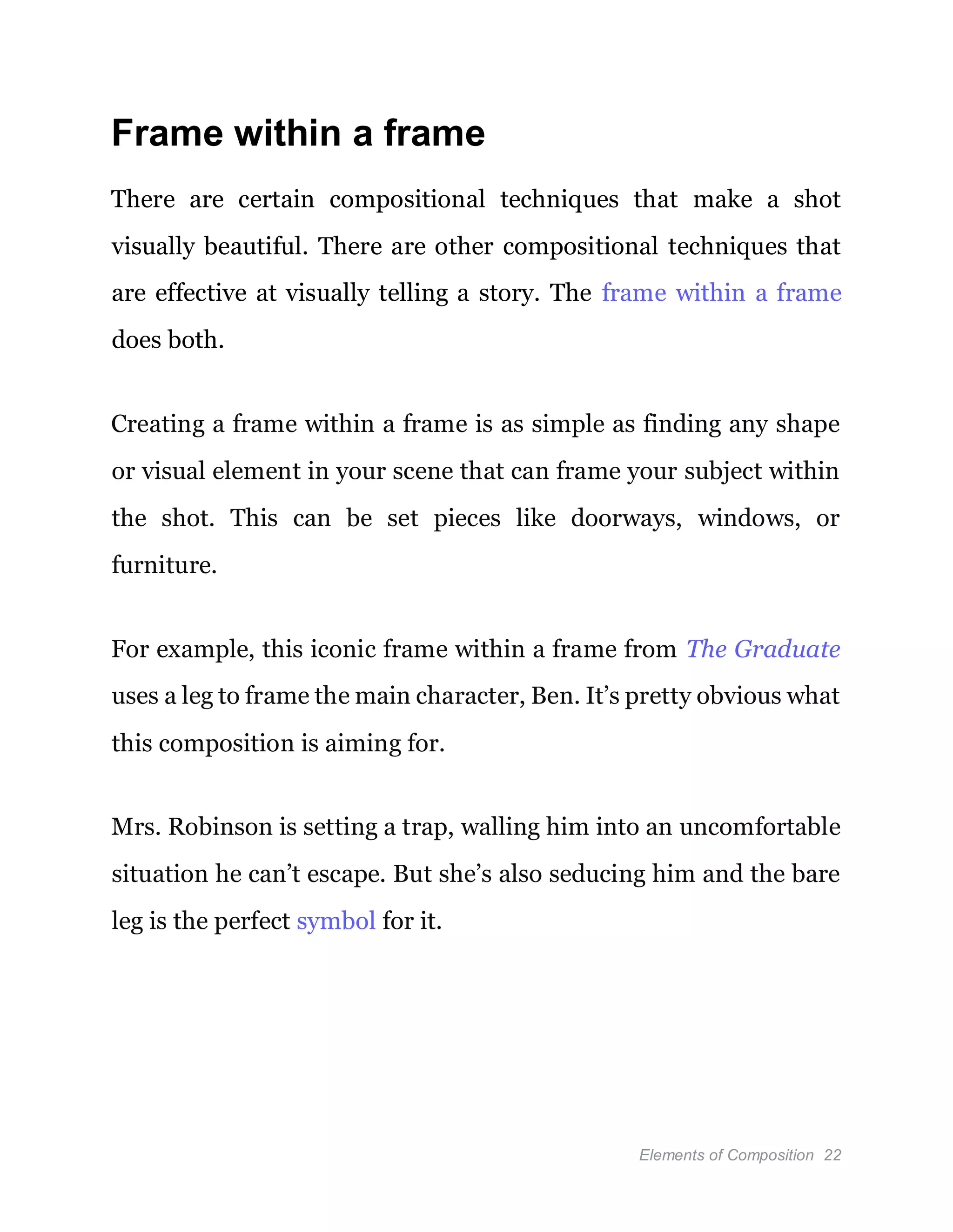 Elements of Composition 22
Frame within a frame
There are certain compositional techniques that make a shot
visually beautiful. There are other compositional techniques that
are effective at visually telling a story. The frame within a frame
does both.
Creating a frame within a frame is as simple as finding any shape
or visual element in your scene that can frame your subject within
the shot. This can be set pieces like doorways, windows, or
furniture.
For example, this iconic frame within a frame from The Graduate
uses a leg to frame the main character, Ben. It’s pretty obvious what
this composition is aiming for.
Mrs. Robinson is setting a trap, walling him into an uncomfortable
situation he can’t escape. But she’s also seducing him and the bare
leg is the perfect symbol for it.
 
