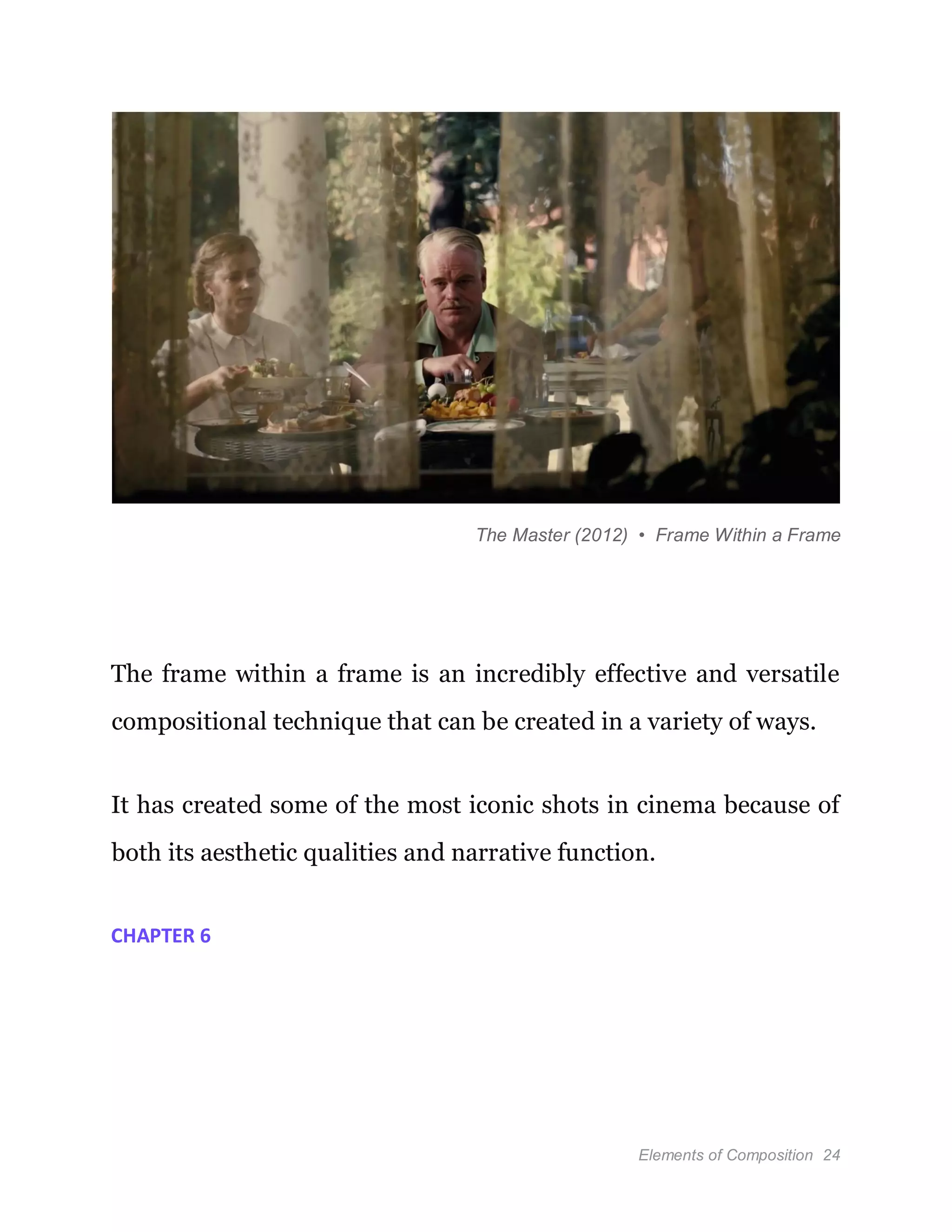 Elements of Composition 24
The Master (2012) • Frame Within a Frame
The frame within a frame is an incredibly effective and versatile
compositional technique that can be created in a variety of ways.
It has created some of the most iconic shots in cinema because of
both its aesthetic qualities and narrative function.
CHAPTER 6
 