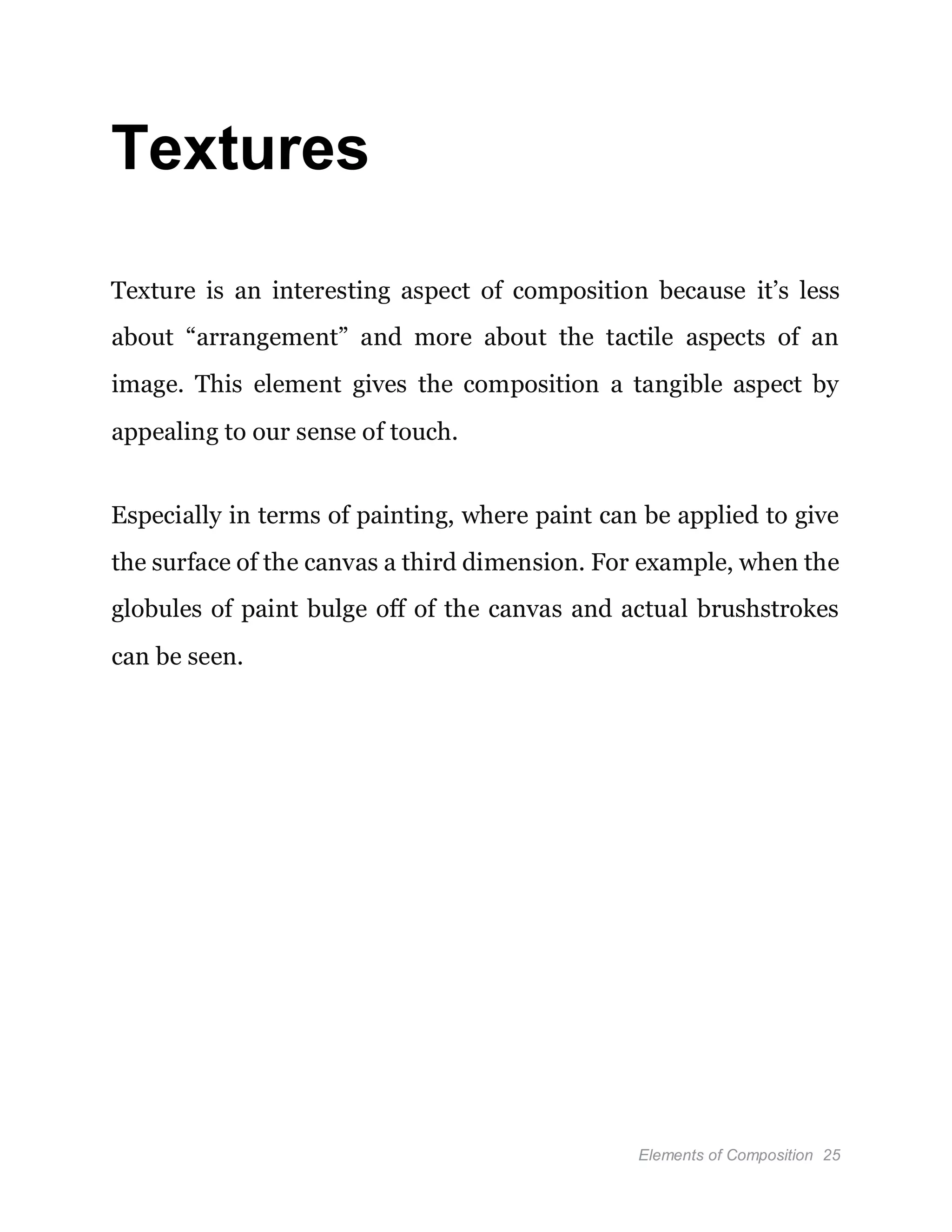 Elements of Composition 25
Textures
Texture is an interesting aspect of composition because it’s less
about “arrangement” and more about the tactile aspects of an
image. This element gives the composition a tangible aspect by
appealing to our sense of touch.
Especially in terms of painting, where paint can be applied to give
the surface of the canvas a third dimension. For example, when the
globules of paint bulge off of the canvas and actual brushstrokes
can be seen.
 