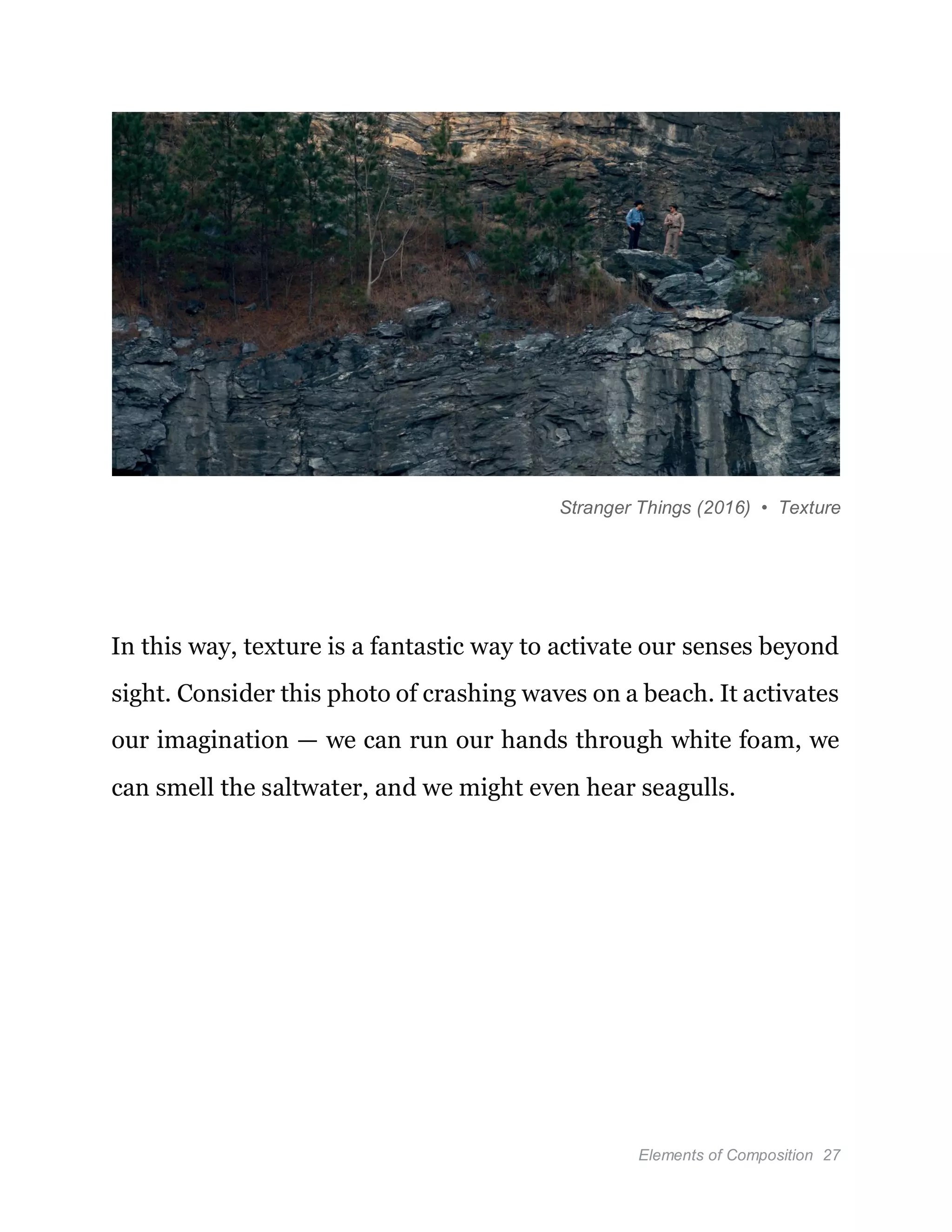 Elements of Composition 27
Stranger Things (2016) • Texture
In this way, texture is a fantastic way to activate our senses beyond
sight. Consider this photo of crashing waves on a beach. It activates
our imagination — we can run our hands through white foam, we
can smell the saltwater, and we might even hear seagulls.
 