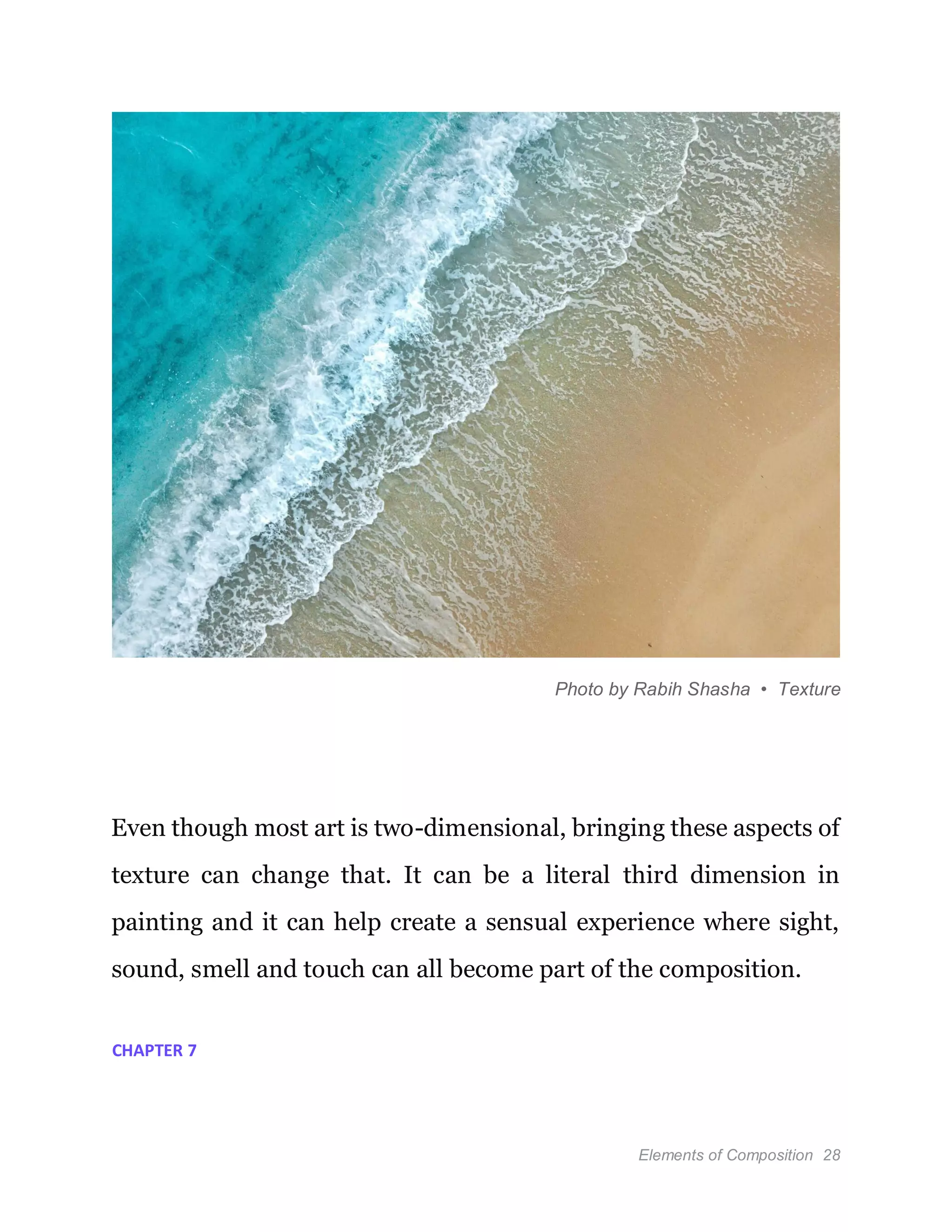 Elements of Composition 28
Photo by Rabih Shasha • Texture
Even though most art is two-dimensional, bringing these aspects of
texture can change that. It can be a literal third dimension in
painting and it can help create a sensual experience where sight,
sound, smell and touch can all become part of the composition.
CHAPTER 7
 