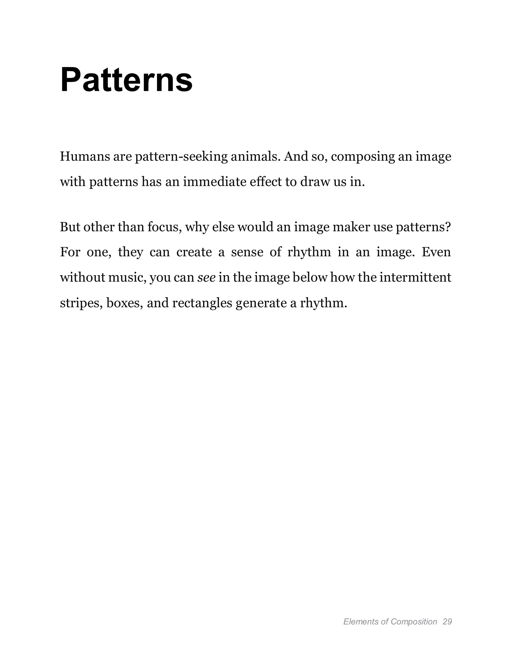 Elements of Composition 29
Patterns
Humans are pattern-seeking animals. And so, composing an image
with patterns has an immediate effect to draw us in.
But other than focus, why else would an image maker use patterns?
For one, they can create a sense of rhythm in an image. Even
without music, you can see in the image below how the intermittent
stripes, boxes, and rectangles generate a rhythm.
 