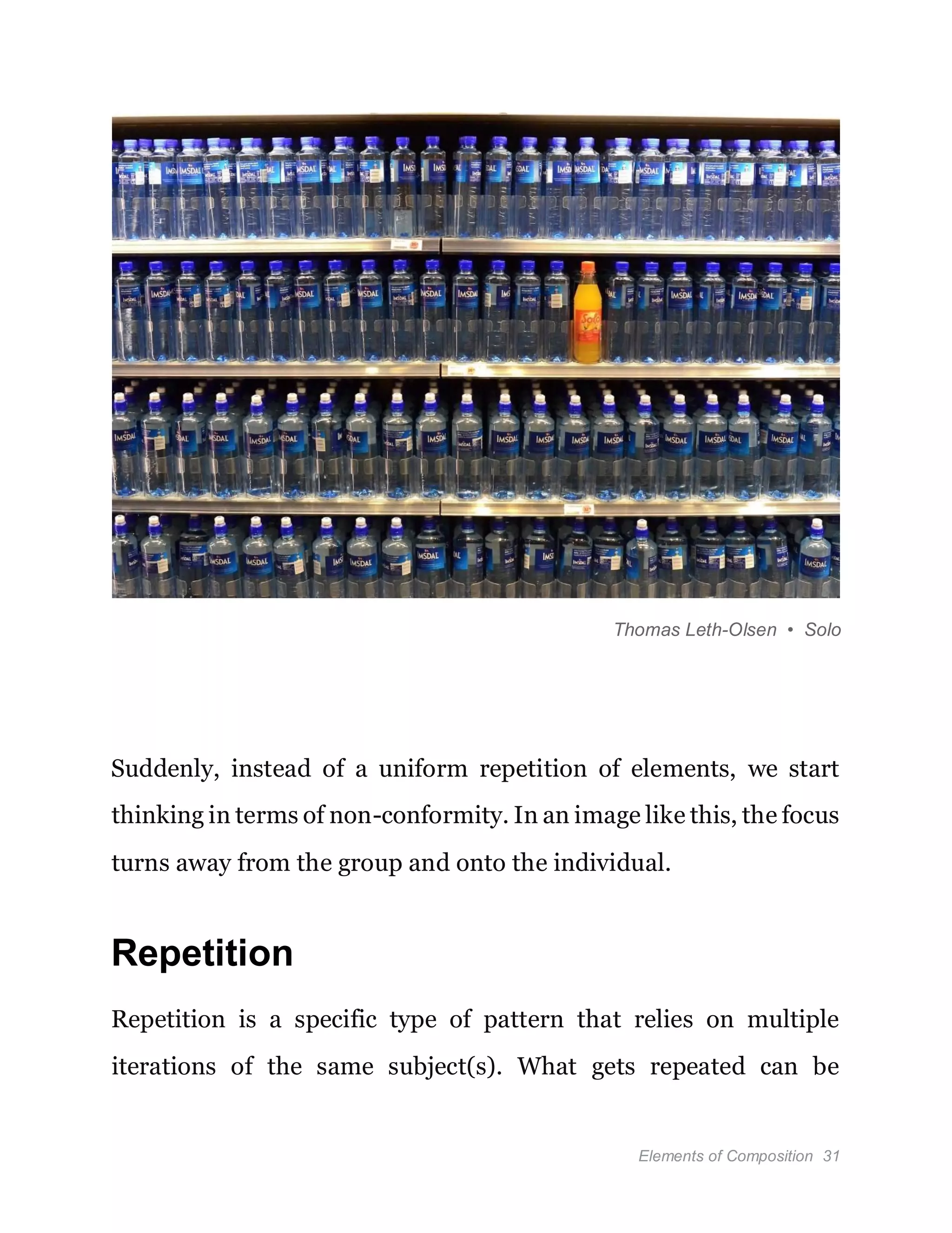 Elements of Composition 31
Thomas Leth-Olsen • Solo
Suddenly, instead of a uniform repetition of elements, we start
thinking in terms of non-conformity. In an image like this, the focus
turns away from the group and onto the individual.
Repetition
Repetition is a specific type of pattern that relies on multiple
iterations of the same subject(s). What gets repeated can be
 