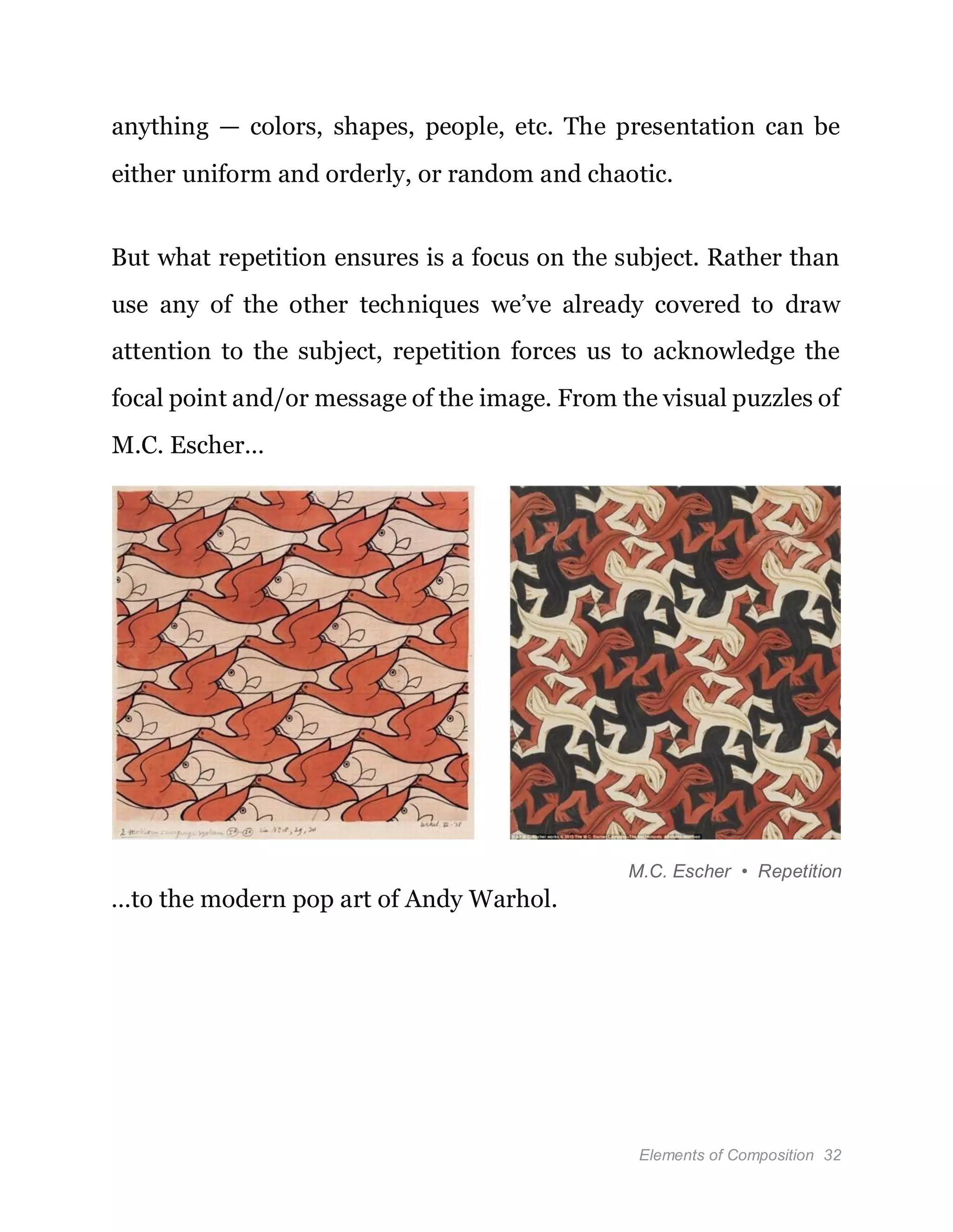 Elements of Composition 32
anything — colors, shapes, people, etc. The presentation can be
either uniform and orderly, or random and chaotic.
But what repetition ensures is a focus on the subject. Rather than
use any of the other techniques we’ve already covered to draw
attention to the subject, repetition forces us to acknowledge the
focal point and/or message of the image. From the visual puzzles of
M.C. Escher…
M.C. Escher • Repetition
…to the modern pop art of Andy Warhol.
 