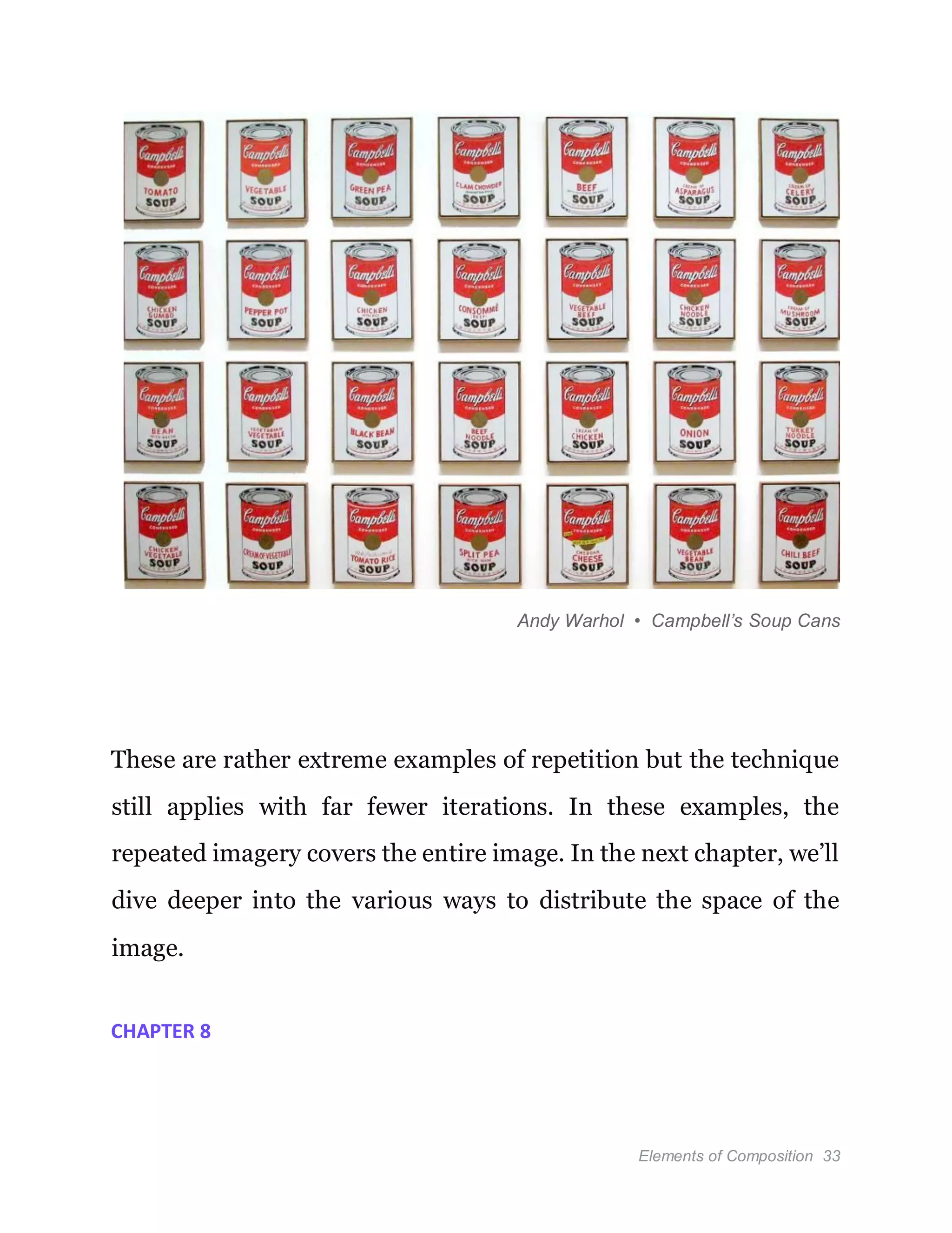 Elements of Composition 33
Andy Warhol • Campbell’s Soup Cans
These are rather extreme examples of repetition but the technique
still applies with far fewer iterations. In these examples, the
repeated imagery covers the entire image. In the next chapter, we’ll
dive deeper into the various ways to distribute the space of the
image.
CHAPTER 8
 