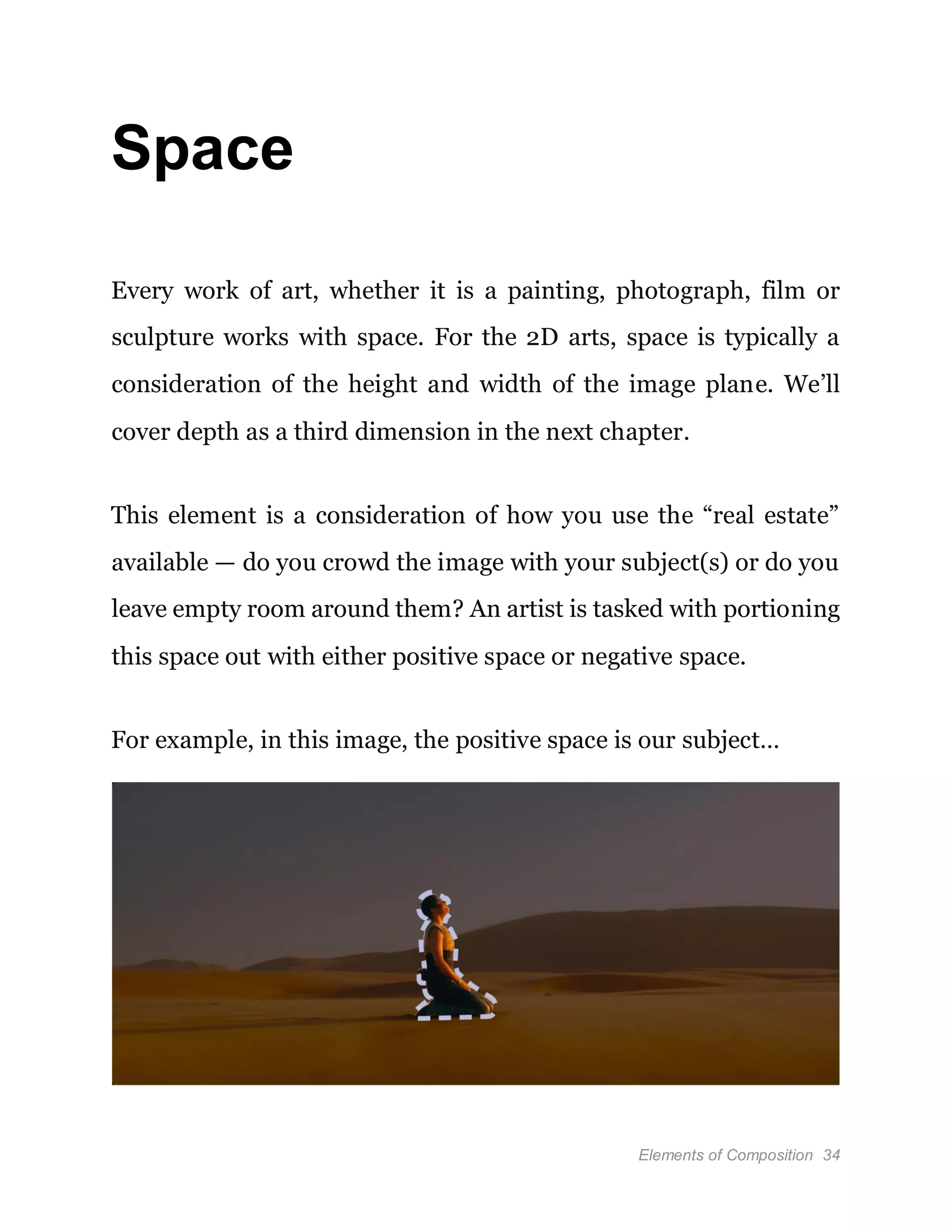 Elements of Composition 34
Space
Every work of art, whether it is a painting, photograph, film or
sculpture works with space. For the 2D arts, space is typically a
consideration of the height and width of the image plane. We’ll
cover depth as a third dimension in the next chapter.
This element is a consideration of how you use the “real estate”
available — do you crowd the image with your subject(s) or do you
leave empty room around them? An artist is tasked with portioning
this space out with either positive space or negative space.
For example, in this image, the positive space is our subject…
 