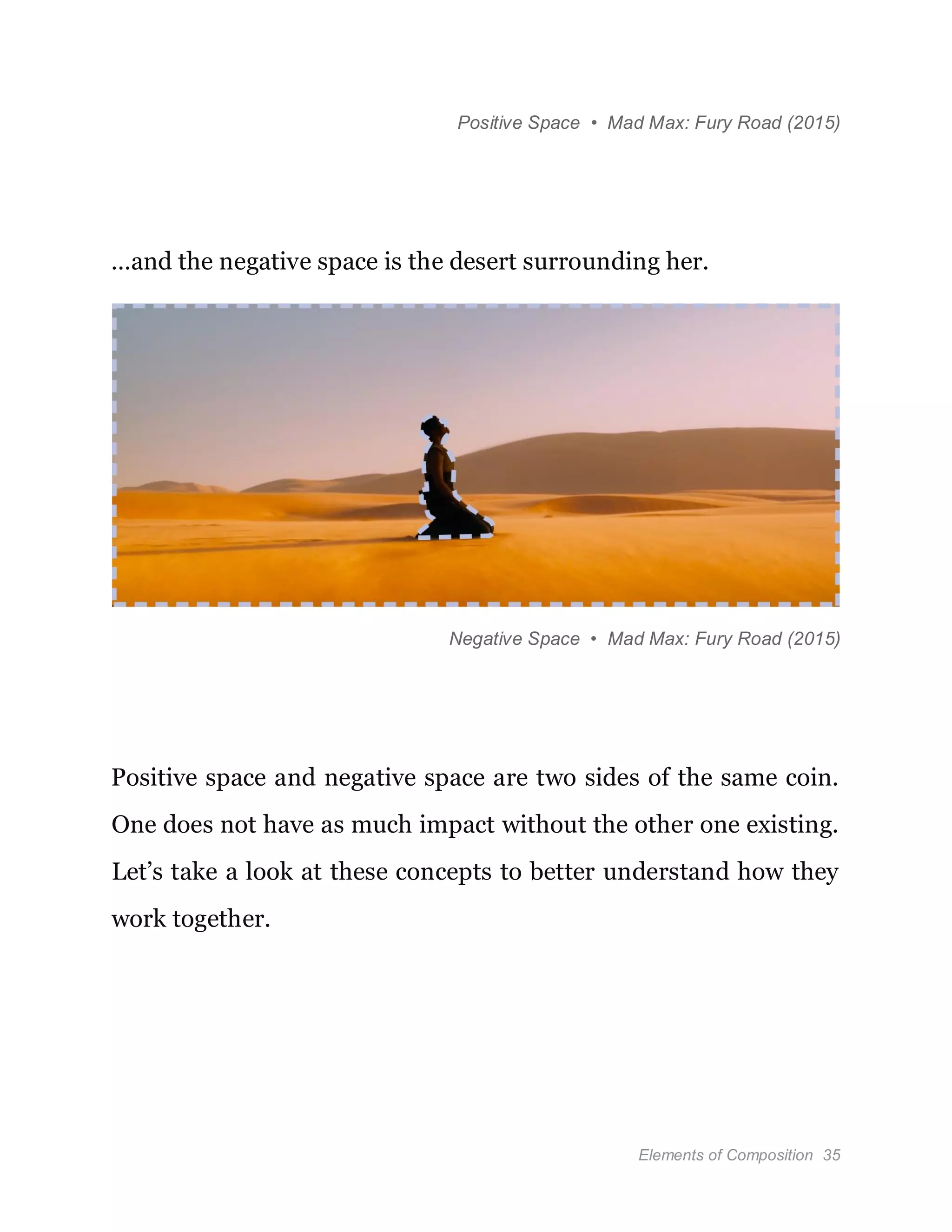 Elements of Composition 35
Positive Space • Mad Max: Fury Road (2015)
…and the negative space is the desert surrounding her.
Negative Space • Mad Max: Fury Road (2015)
Positive space and negative space are two sides of the same coin.
One does not have as much impact without the other one existing.
Let’s take a look at these concepts to better understand how they
work together.
 