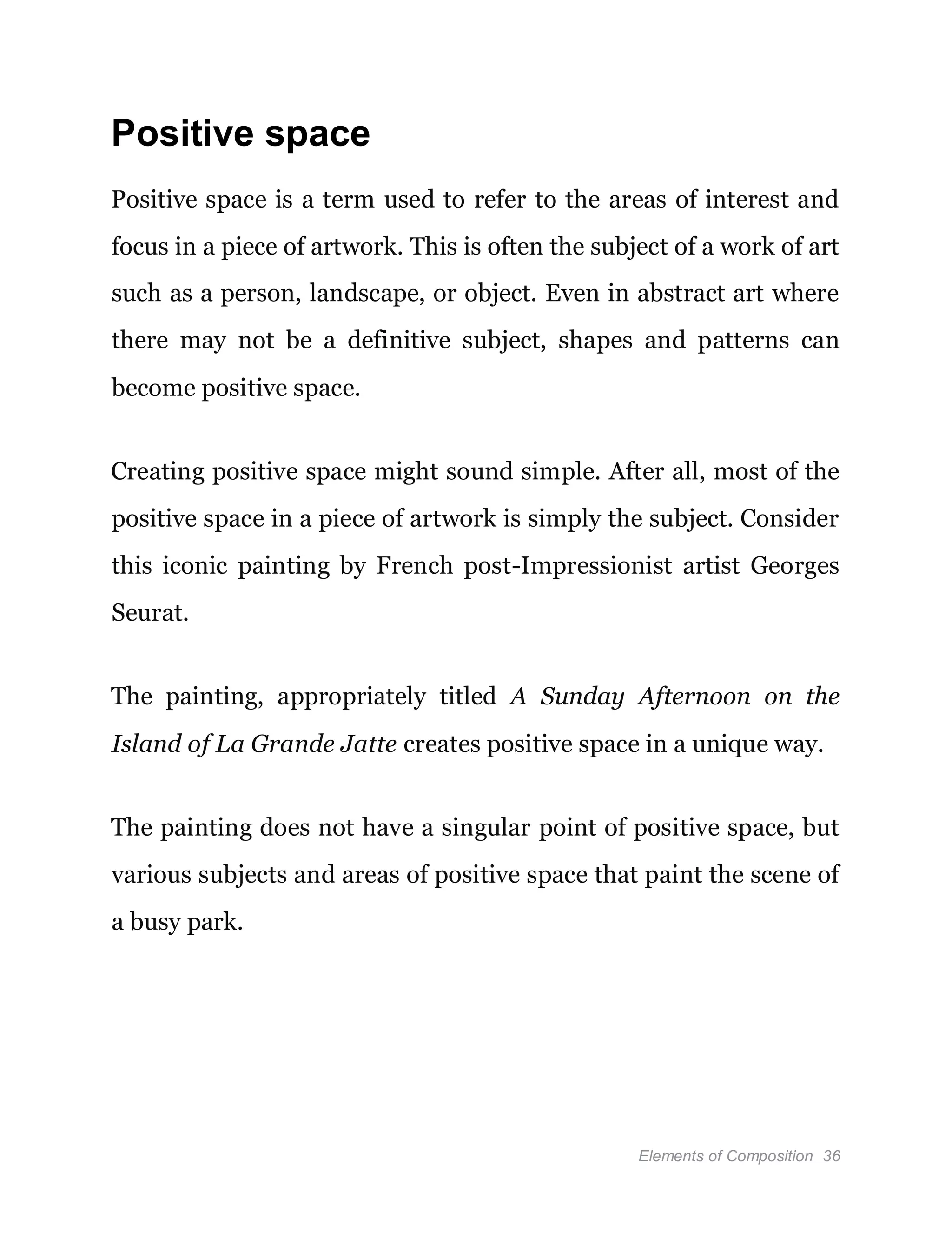 Elements of Composition 36
Positive space
Positive space is a term used to refer to the areas of interest and
focus in a piece of artwork. This is often the subject of a work of art
such as a person, landscape, or object. Even in abstract art where
there may not be a definitive subject, shapes and patterns can
become positive space.
Creating positive space might sound simple. After all, most of the
positive space in a piece of artwork is simply the subject. Consider
this iconic painting by French post-Impressionist artist Georges
Seurat.
The painting, appropriately titled A Sunday Afternoon on the
Island of La Grande Jatte creates positive space in a unique way.
The painting does not have a singular point of positive space, but
various subjects and areas of positive space that paint the scene of
a busy park.
 