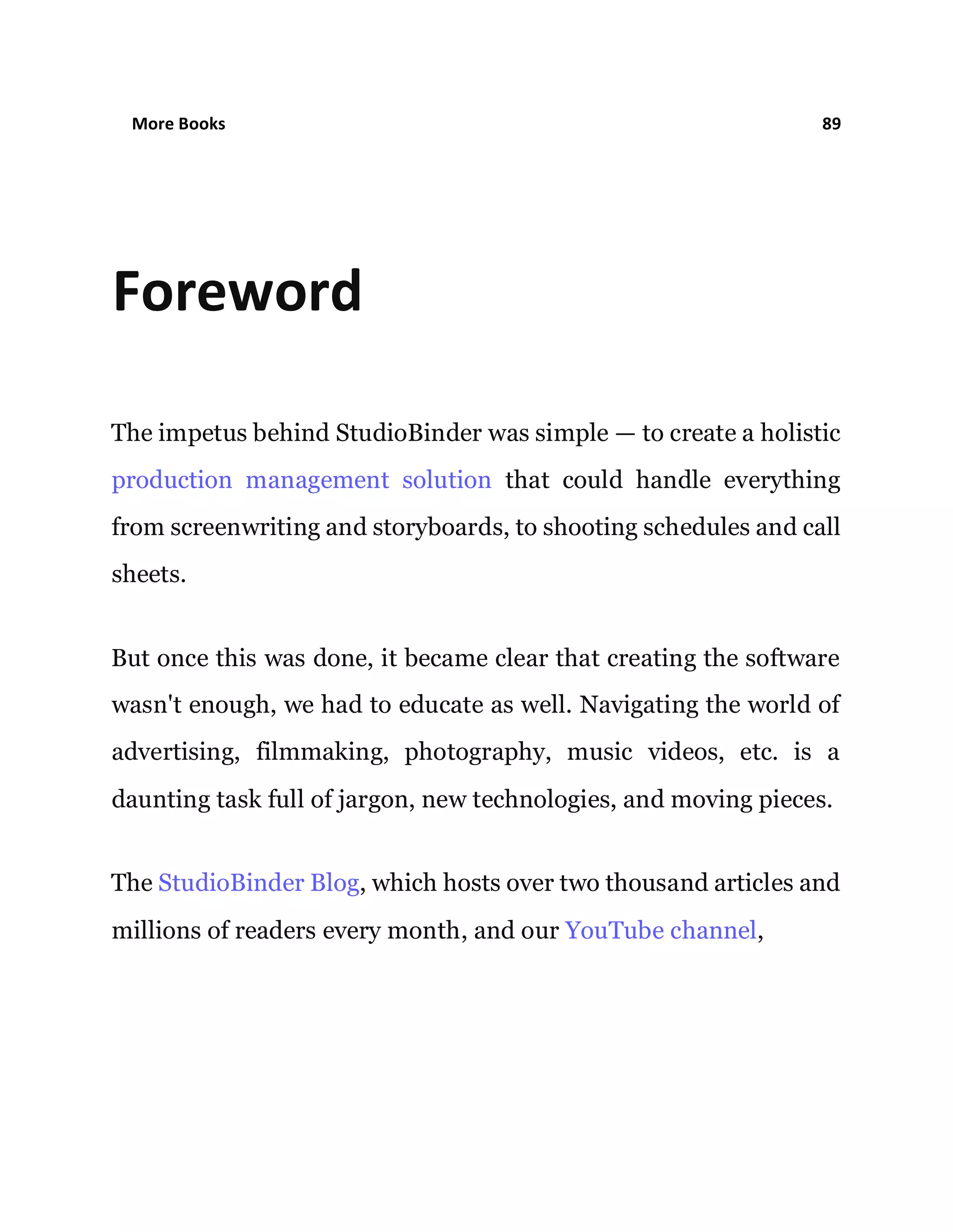More Books 89
Foreword
The impetus behind StudioBinder was simple — to create a holistic
production management solution that could handle everything
from screenwriting and storyboards, to shooting schedules and call
sheets.
But once this was done, it became clear that creating the software
wasn't enough, we had to educate as well. Navigating the world of
advertising, filmmaking, photography, music videos, etc. is a
daunting task full of jargon, new technologies, and moving pieces.
The StudioBinder Blog, which hosts over two thousand articles and
millions of readers every month, and our YouTube channel,
 