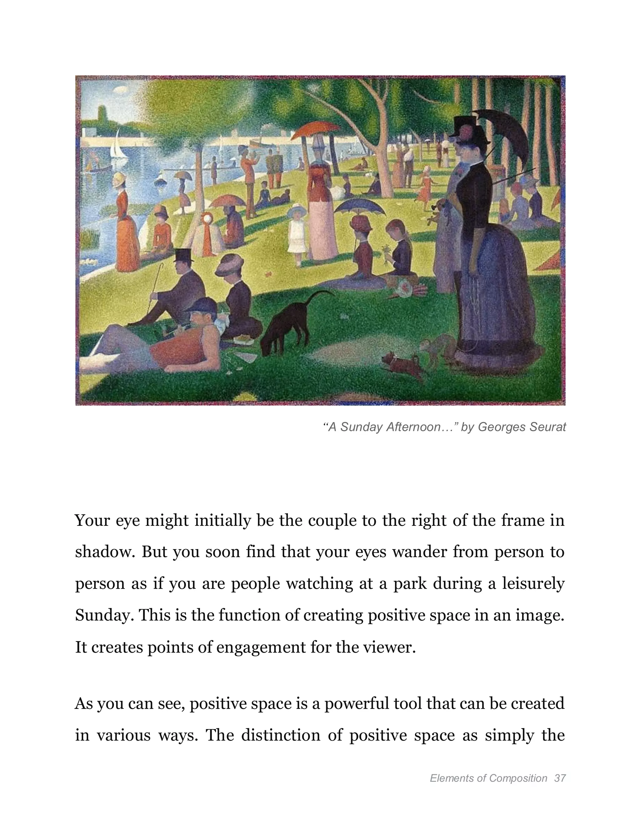 Elements of Composition 37
“A Sunday Afternoon…” by Georges Seurat
Your eye might initially be the couple to the right of the frame in
shadow. But you soon find that your eyes wander from person to
person as if you are people watching at a park during a leisurely
Sunday. This is the function of creating positive space in an image.
It creates points of engagement for the viewer.
As you can see, positive space is a powerful tool that can be created
in various ways. The distinction of positive space as simply the
 