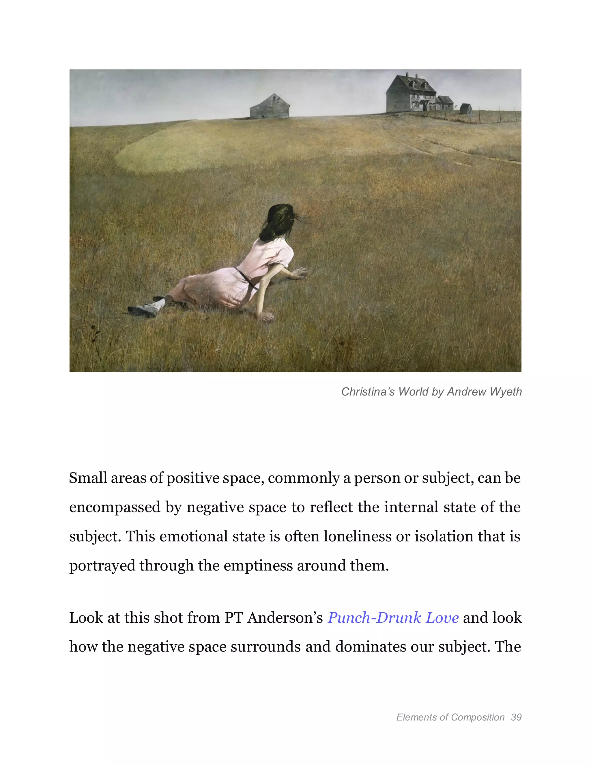 Elements of Composition 39
Christina’s World by Andrew Wyeth
Small areas of positive space, commonly a person or subject, can be
encompassed by negative space to reflect the internal state of the
subject. This emotional state is often loneliness or isolation that is
portrayed through the emptiness around them.
Look at this shot from PT Anderson’s Punch-Drunk Love and look
how the negative space surrounds and dominates our subject. The
 