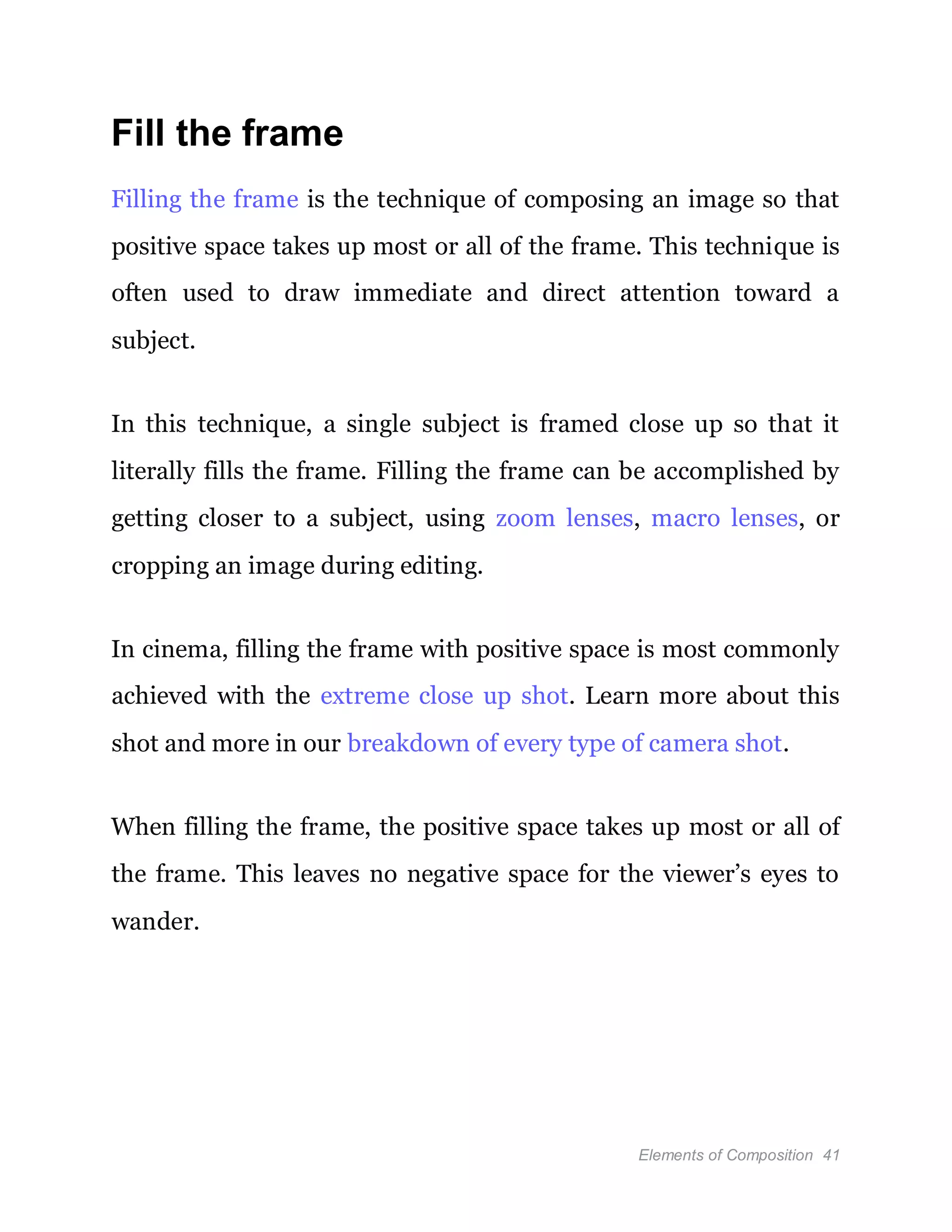 Elements of Composition 41
Fill the frame
Filling the frame is the technique of composing an image so that
positive space takes up most or all of the frame. This technique is
often used to draw immediate and direct attention toward a
subject.
In this technique, a single subject is framed close up so that it
literally fills the frame. Filling the frame can be accomplished by
getting closer to a subject, using zoom lenses, macro lenses, or
cropping an image during editing.
In cinema, filling the frame with positive space is most commonly
achieved with the extreme close up shot. Learn more about this
shot and more in our breakdown of every type of camera shot.
When filling the frame, the positive space takes up most or all of
the frame. This leaves no negative space for the viewer’s eyes to
wander.
 