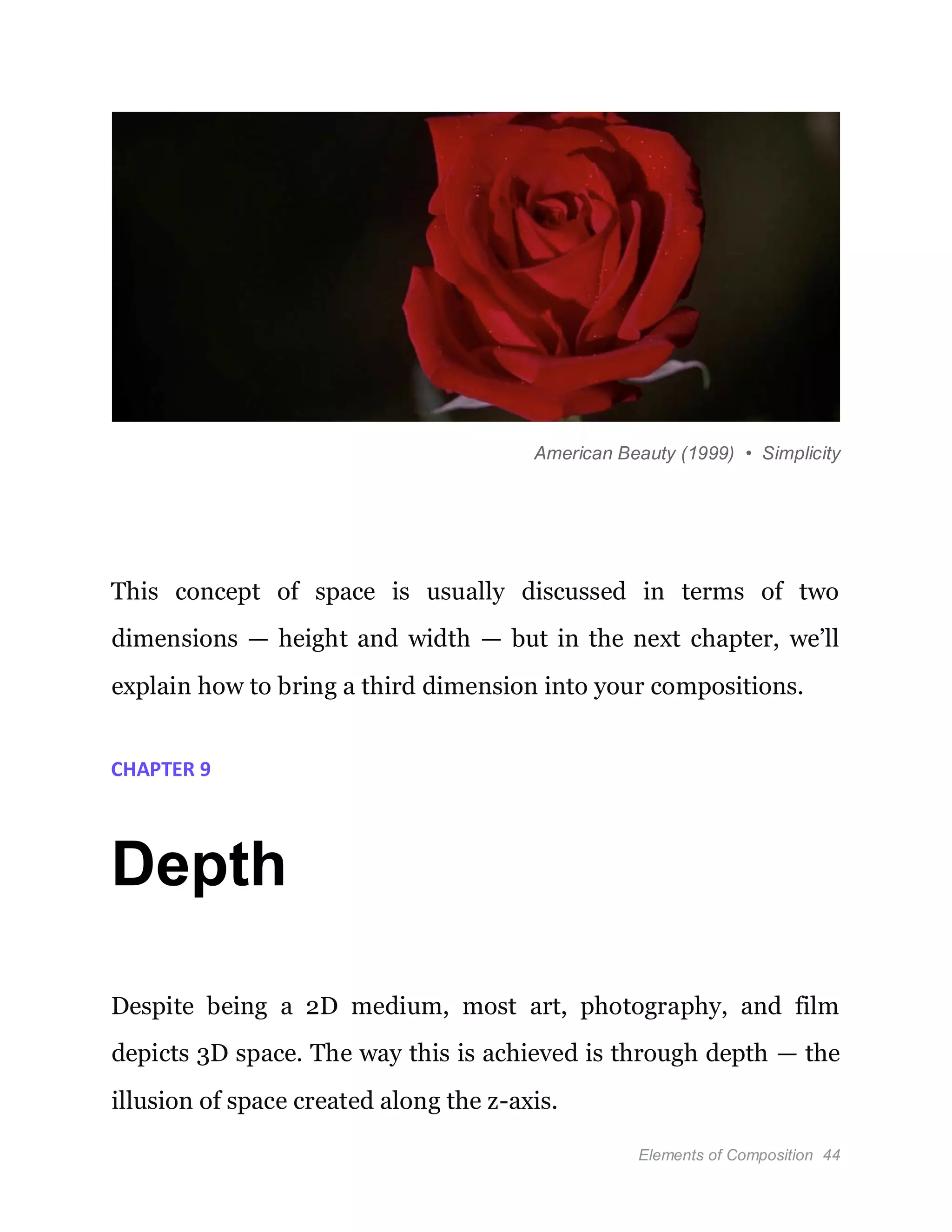 Elements of Composition 44
American Beauty (1999) • Simplicity
This concept of space is usually discussed in terms of two
dimensions — height and width — but in the next chapter, we’ll
explain how to bring a third dimension into your compositions.
CHAPTER 9
Depth
Despite being a 2D medium, most art, photography, and film
depicts 3D space. The way this is achieved is through depth — the
illusion of space created along the z-axis.
 