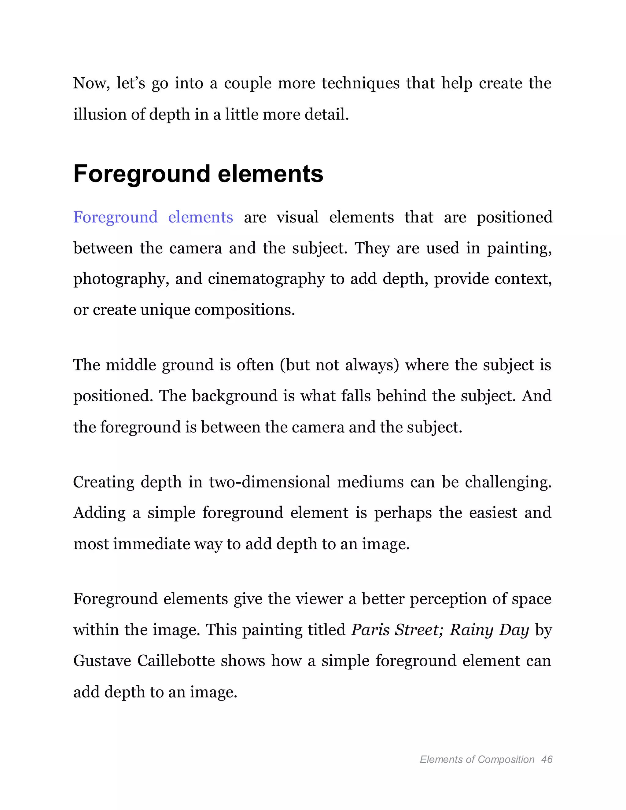 Elements of Composition 46
Now, let’s go into a couple more techniques that help create the
illusion of depth in a little more detail.
Foreground elements
Foreground elements are visual elements that are positioned
between the camera and the subject. They are used in painting,
photography, and cinematography to add depth, provide context,
or create unique compositions.
The middle ground is often (but not always) where the subject is
positioned. The background is what falls behind the subject. And
the foreground is between the camera and the subject.
Creating depth in two-dimensional mediums can be challenging.
Adding a simple foreground element is perhaps the easiest and
most immediate way to add depth to an image.
Foreground elements give the viewer a better perception of space
within the image. This painting titled Paris Street; Rainy Day by
Gustave Caillebotte shows how a simple foreground element can
add depth to an image.
 
