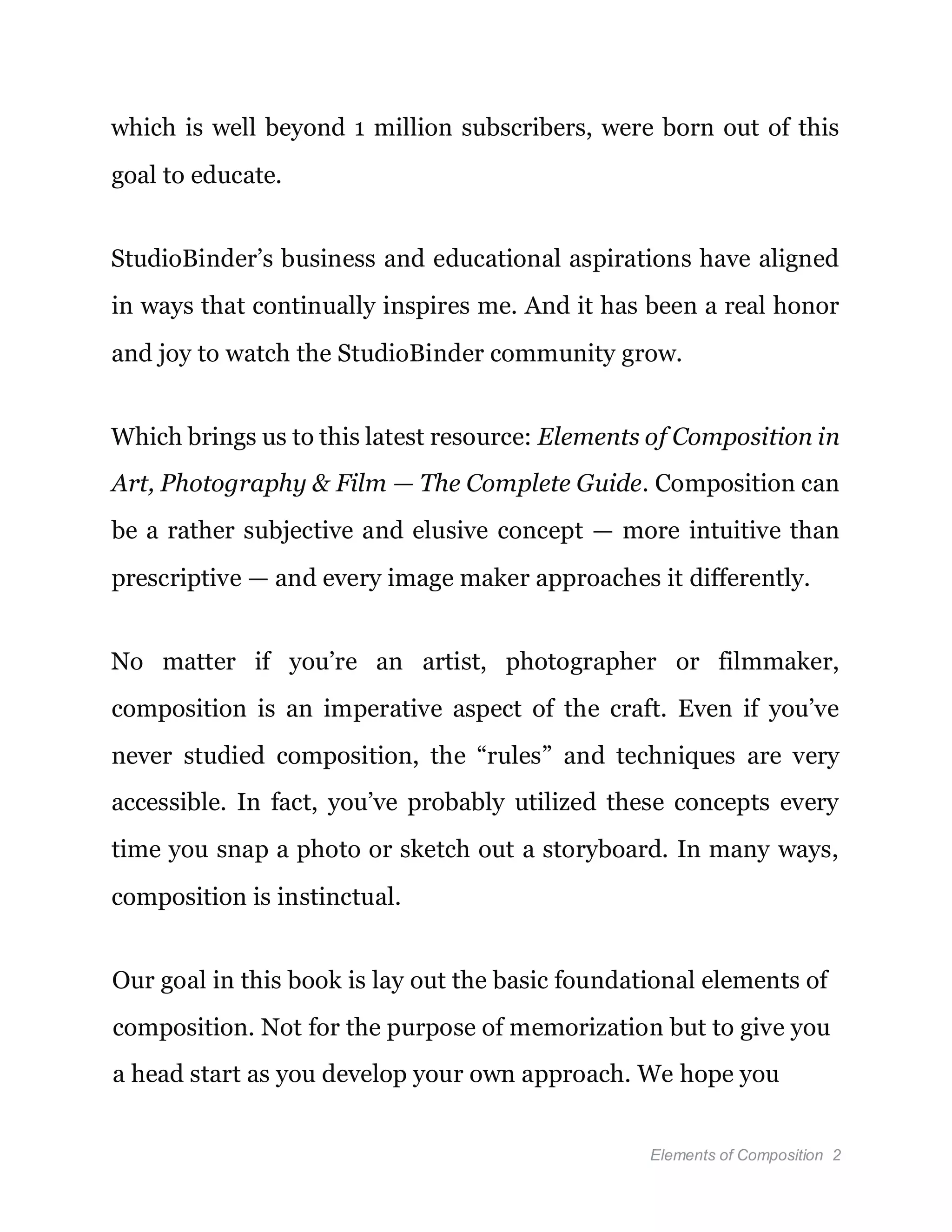 Elements of Composition 2
which is well beyond 1 million subscribers, were born out of this
goal to educate.
StudioBinder’s business and educational aspirations have aligned
in ways that continually inspires me. And it has been a real honor
and joy to watch the StudioBinder community grow.
Which brings us to this latest resource: Elements of Composition in
Art, Photography & Film — The Complete Guide. Composition can
be a rather subjective and elusive concept — more intuitive than
prescriptive — and every image maker approaches it differently.
No matter if you’re an artist, photographer or filmmaker,
composition is an imperative aspect of the craft. Even if you’ve
never studied composition, the “rules” and techniques are very
accessible. In fact, you’ve probably utilized these concepts every
time you snap a photo or sketch out a storyboard. In many ways,
composition is instinctual.
Our goal in this book is lay out the basic foundational elements of
composition. Not for the purpose of memorization but to give you
a head start as you develop your own approach. We hope you
 