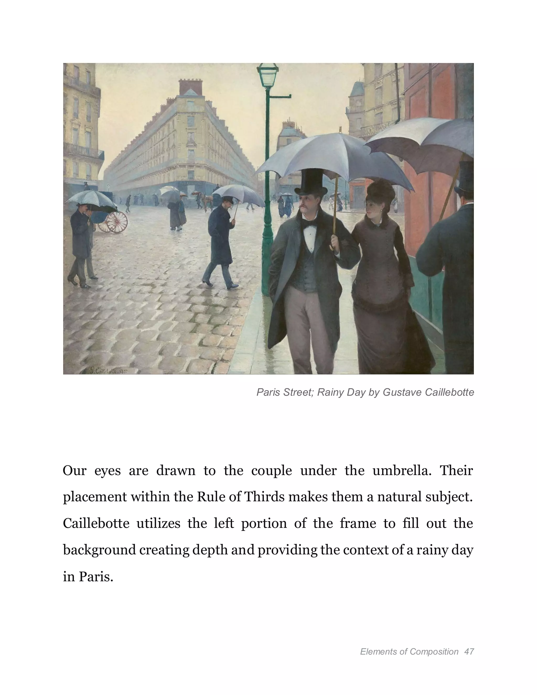 Elements of Composition 47
Paris Street; Rainy Day by Gustave Caillebotte
Our eyes are drawn to the couple under the umbrella. Their
placement within the Rule of Thirds makes them a natural subject.
Caillebotte utilizes the left portion of the frame to fill out the
background creating depth and providing the context of a rainy day
in Paris.
 