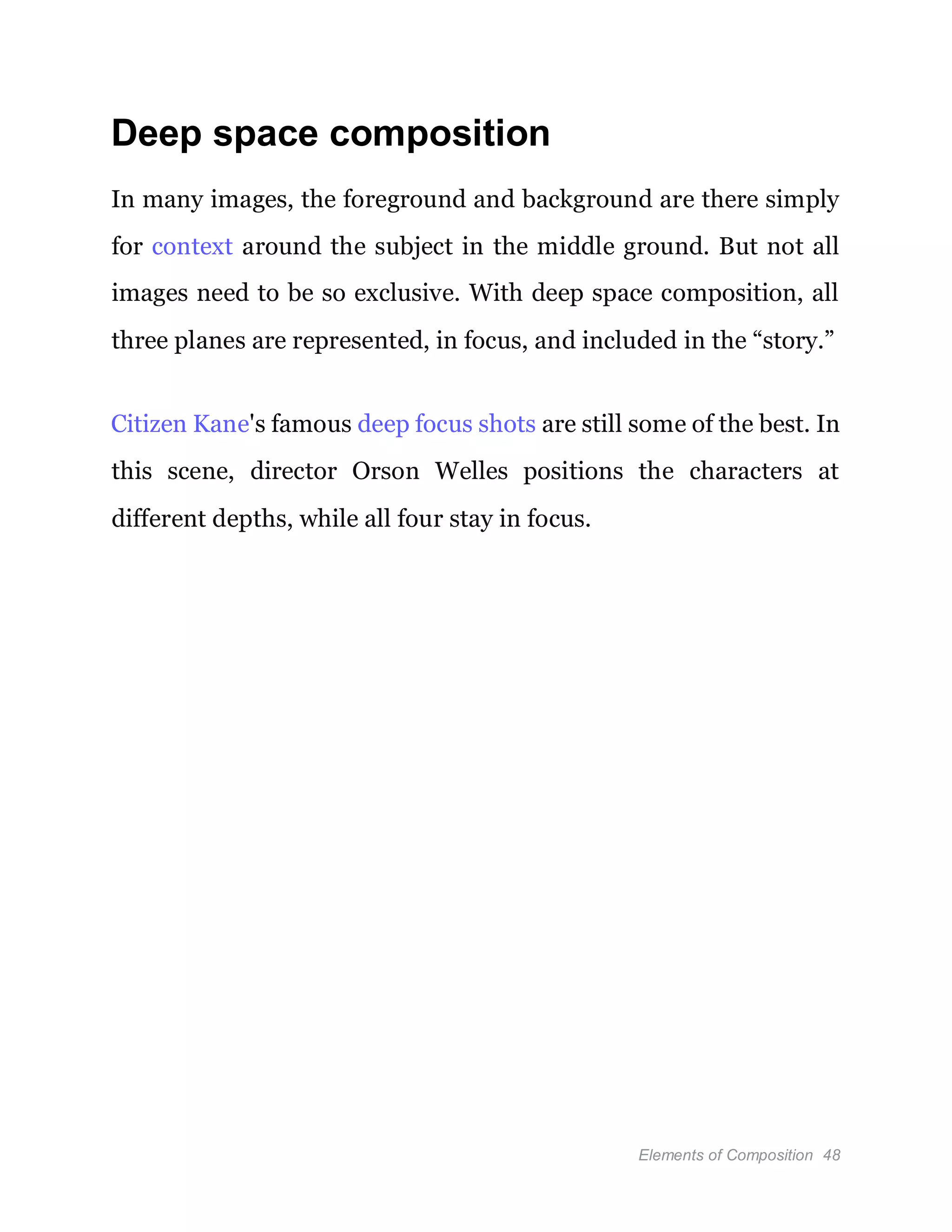 Elements of Composition 48
Deep space composition
In many images, the foreground and background are there simply
for context around the subject in the middle ground. But not all
images need to be so exclusive. With deep space composition, all
three planes are represented, in focus, and included in the “story.”
Citizen Kane's famous deep focus shots are still some of the best. In
this scene, director Orson Welles positions the characters at
different depths, while all four stay in focus.
 
