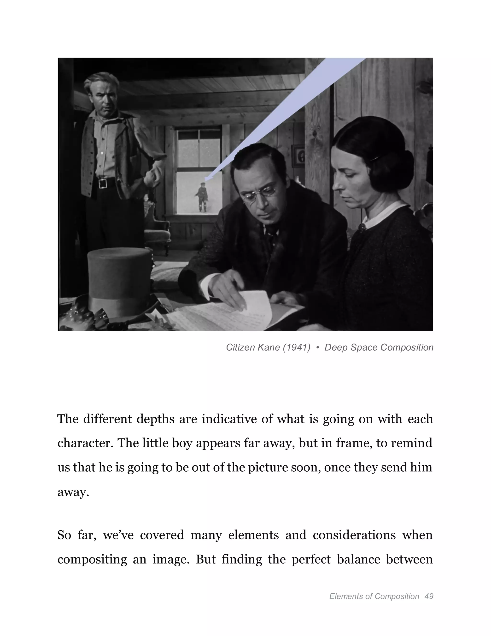 Elements of Composition 49
Citizen Kane (1941) • Deep Space Composition
The different depths are indicative of what is going on with each
character. The little boy appears far away, but in frame, to remind
us that he is going to be out of the picture soon, once they send him
away.
So far, we’ve covered many elements and considerations when
compositing an image. But finding the perfect balance between
 