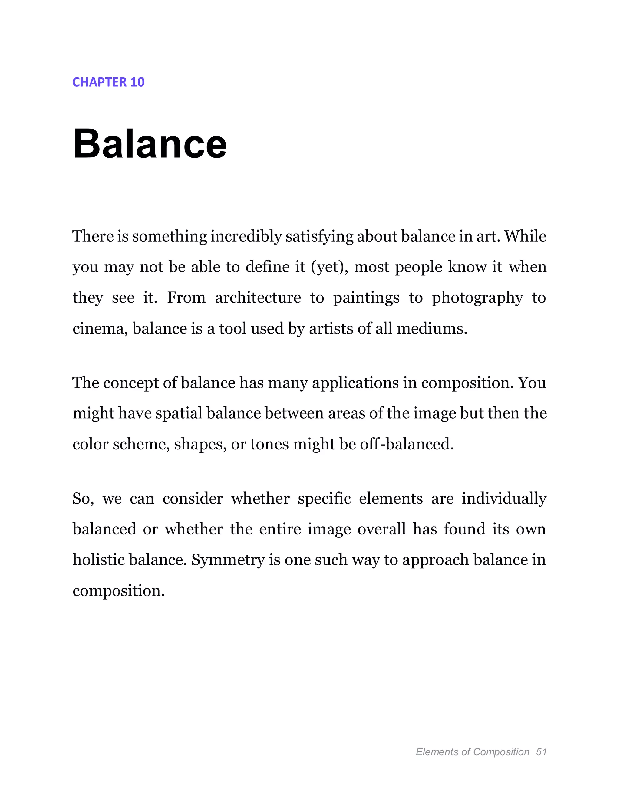 Elements of Composition 51
CHAPTER 10
Balance
There is something incredibly satisfying about balance in art. While
you may not be able to define it (yet), most people know it when
they see it. From architecture to paintings to photography to
cinema, balance is a tool used by artists of all mediums.
The concept of balance has many applications in composition. You
might have spatial balance between areas of the image but then the
color scheme, shapes, or tones might be off-balanced.
So, we can consider whether specific elements are individually
balanced or whether the entire image overall has found its own
holistic balance. Symmetry is one such way to approach balance in
composition.
 