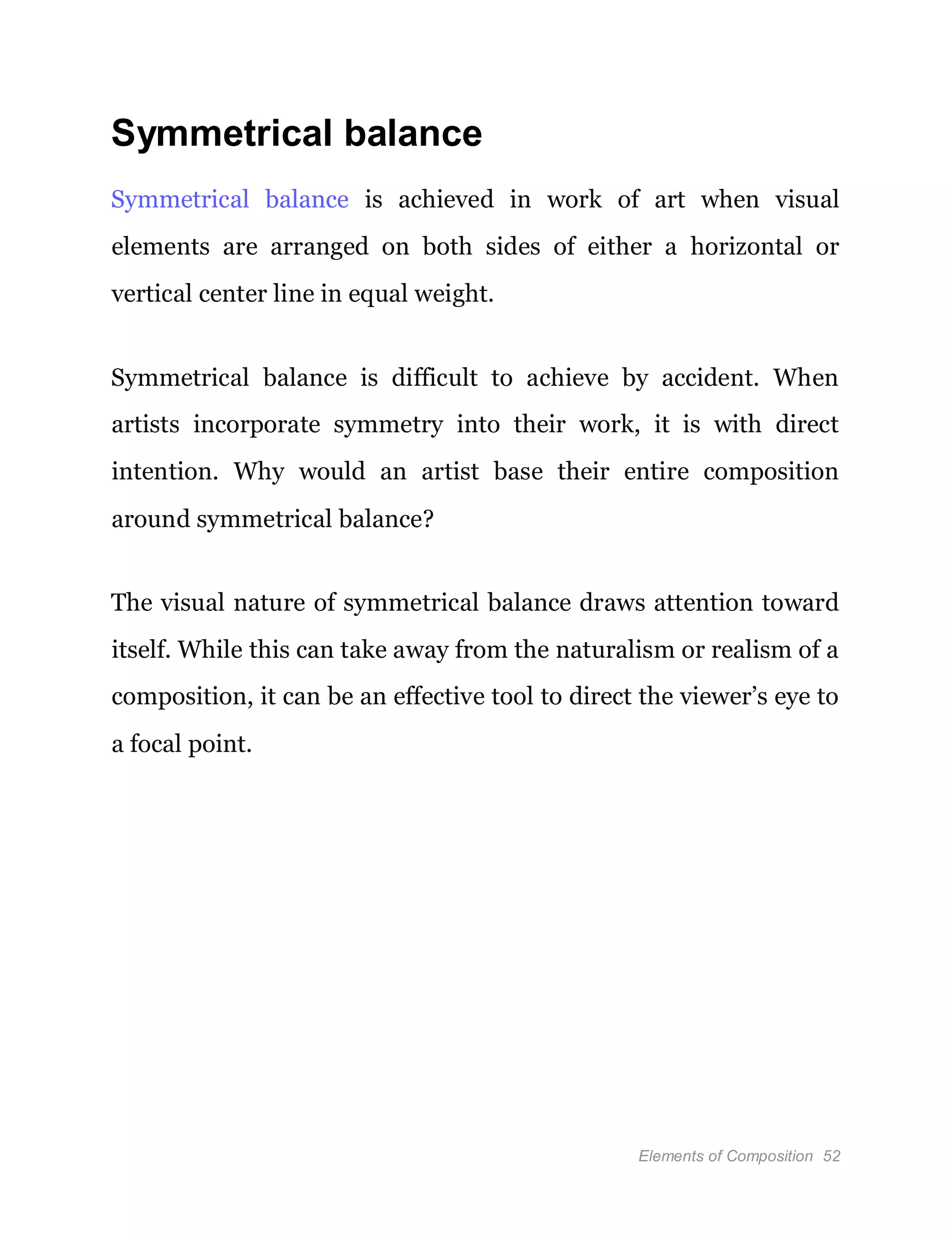 Elements of Composition 52
Symmetrical balance
Symmetrical balance is achieved in work of art when visual
elements are arranged on both sides of either a horizontal or
vertical center line in equal weight.
Symmetrical balance is difficult to achieve by accident. When
artists incorporate symmetry into their work, it is with direct
intention. Why would an artist base their entire composition
around symmetrical balance?
The visual nature of symmetrical balance draws attention toward
itself. While this can take away from the naturalism or realism of a
composition, it can be an effective tool to direct the viewer’s eye to
a focal point.
 