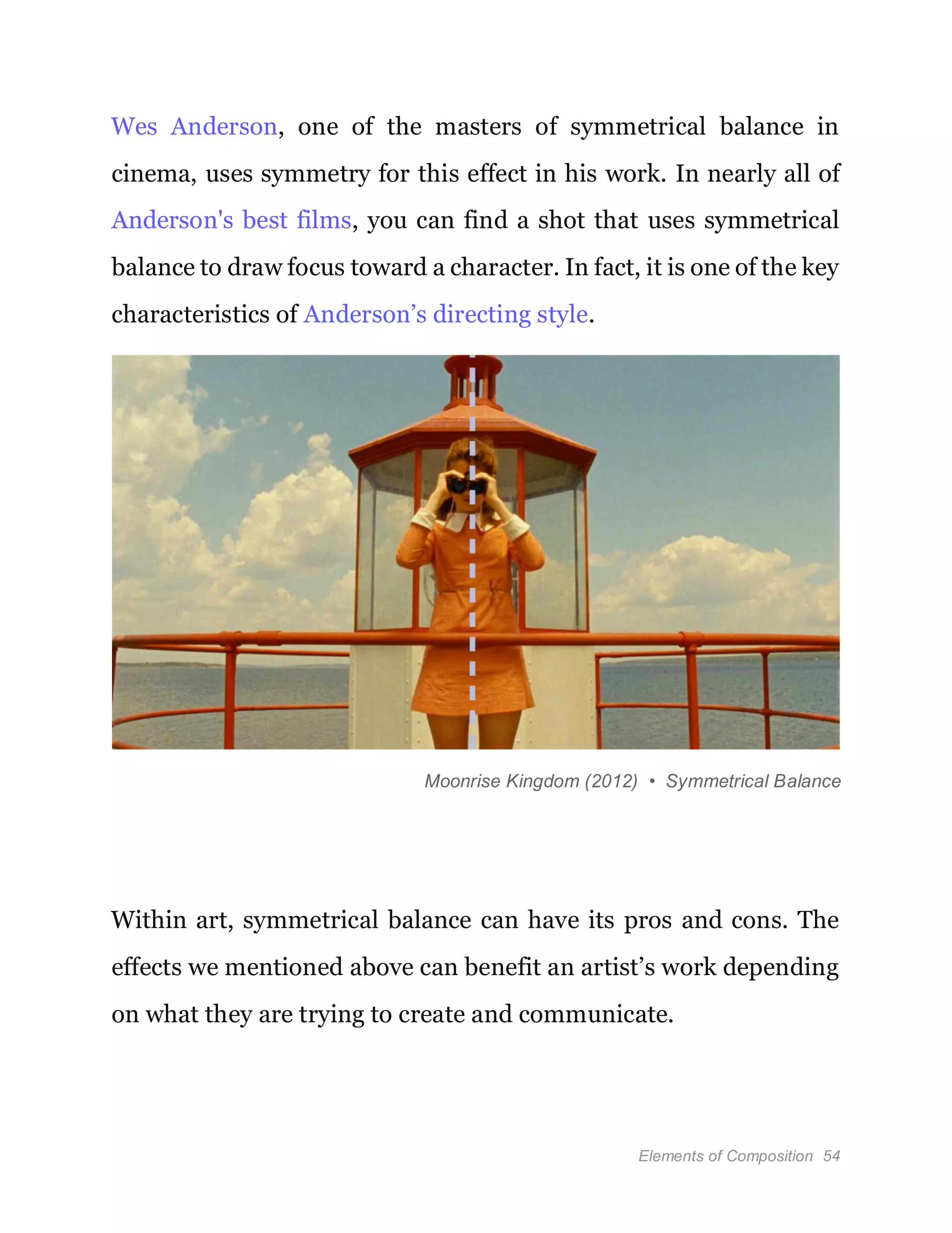 Elements of Composition 54
Wes Anderson, one of the masters of symmetrical balance in
cinema, uses symmetry for this effect in his work. In nearly all of
Anderson's best films, you can find a shot that uses symmetrical
balance to draw focus toward a character. In fact, it is one of the key
characteristics of Anderson’s directing style.
Moonrise Kingdom (2012) • Symmetrical Balance
Within art, symmetrical balance can have its pros and cons. The
effects we mentioned above can benefit an artist’s work depending
on what they are trying to create and communicate.
 