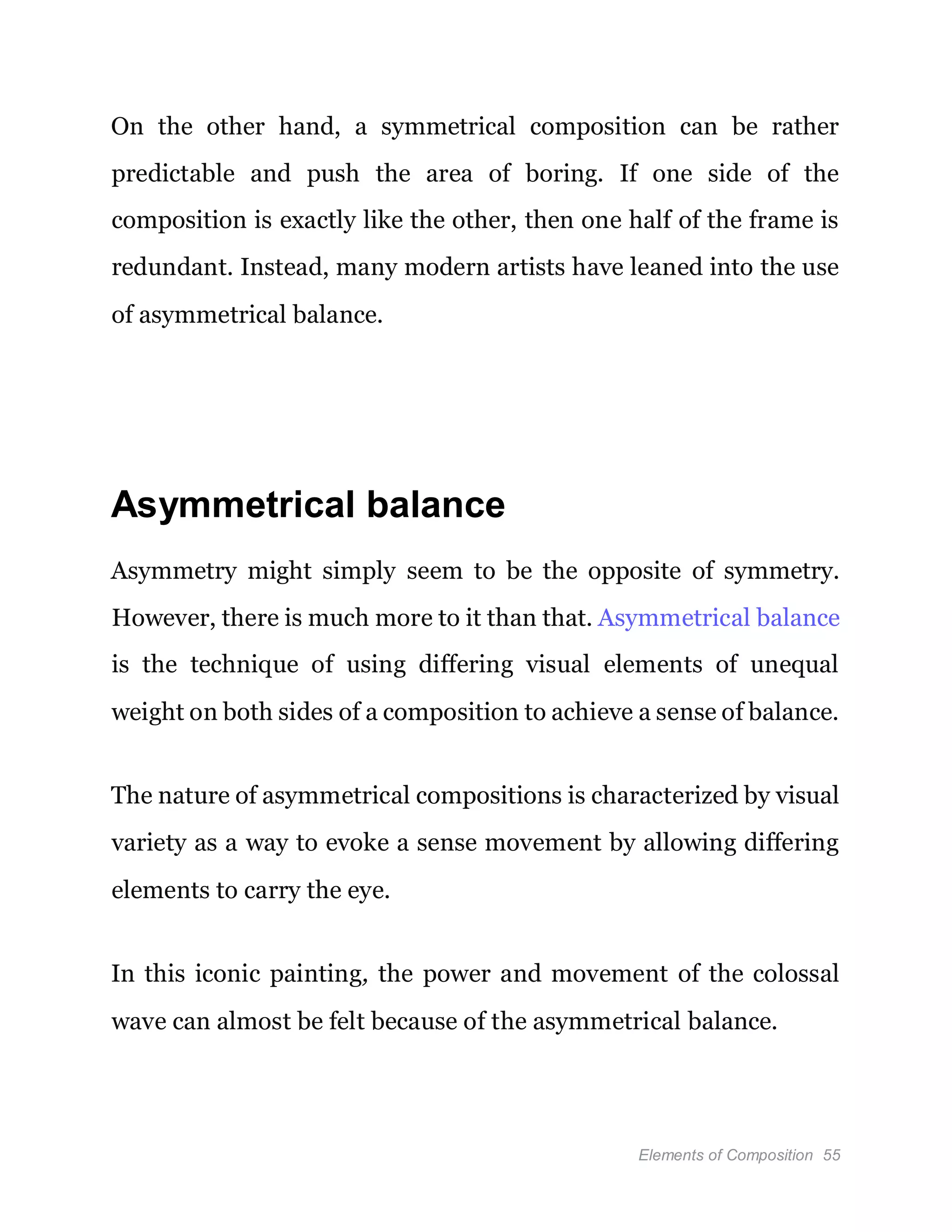 Elements of Composition 55
On the other hand, a symmetrical composition can be rather
predictable and push the area of boring. If one side of the
composition is exactly like the other, then one half of the frame is
redundant. Instead, many modern artists have leaned into the use
of asymmetrical balance.
Asymmetrical balance
Asymmetry might simply seem to be the opposite of symmetry.
However, there is much more to it than that. Asymmetrical balance
is the technique of using differing visual elements of unequal
weight on both sides of a composition to achieve a sense of balance.
The nature of asymmetrical compositions is characterized by visual
variety as a way to evoke a sense movement by allowing differing
elements to carry the eye.
In this iconic painting, the power and movement of the colossal
wave can almost be felt because of the asymmetrical balance.
 