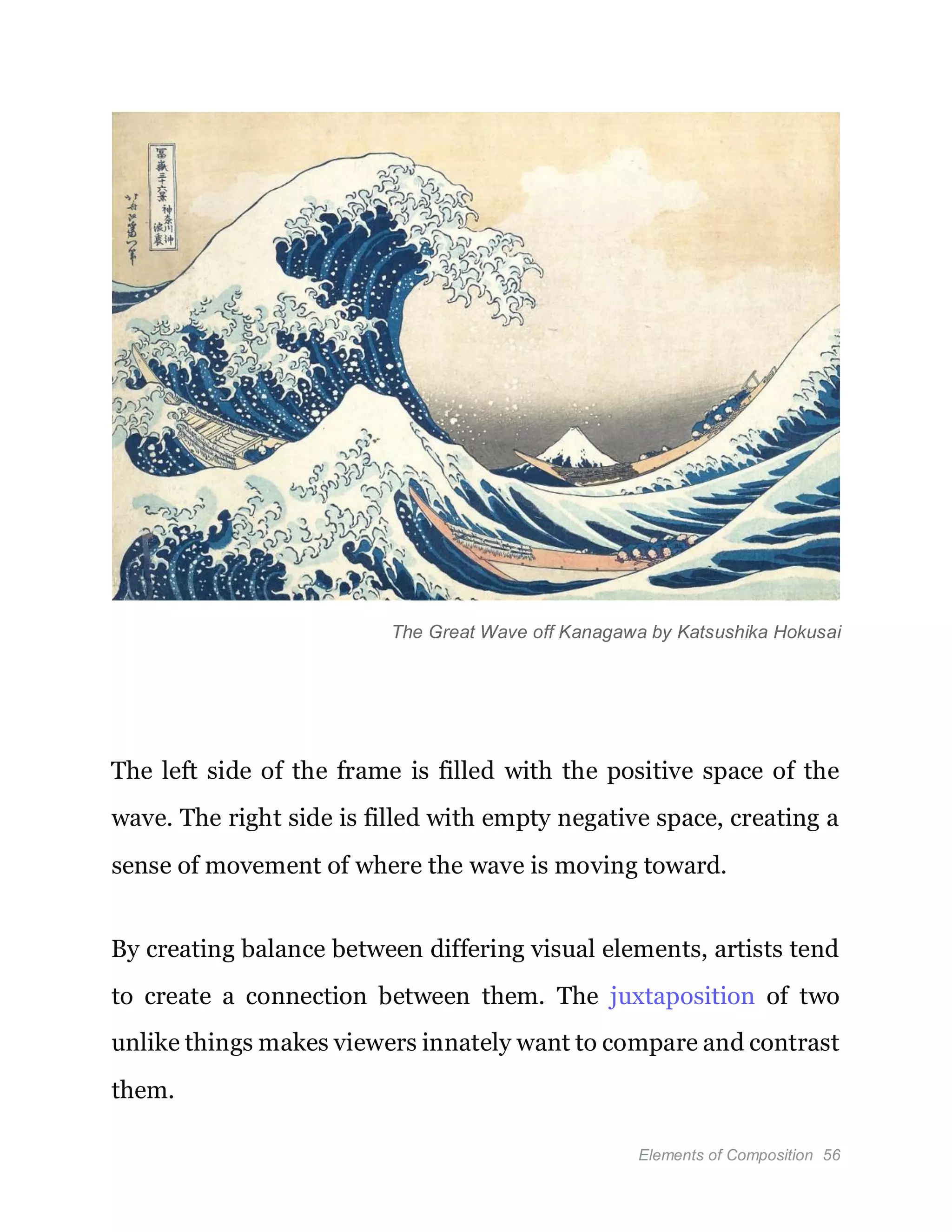 Elements of Composition 56
The Great Wave off Kanagawa by Katsushika Hokusai
The left side of the frame is filled with the positive space of the
wave. The right side is filled with empty negative space, creating a
sense of movement of where the wave is moving toward.
By creating balance between differing visual elements, artists tend
to create a connection between them. The juxtaposition of two
unlike things makes viewers innately want to compare and contrast
them.
 