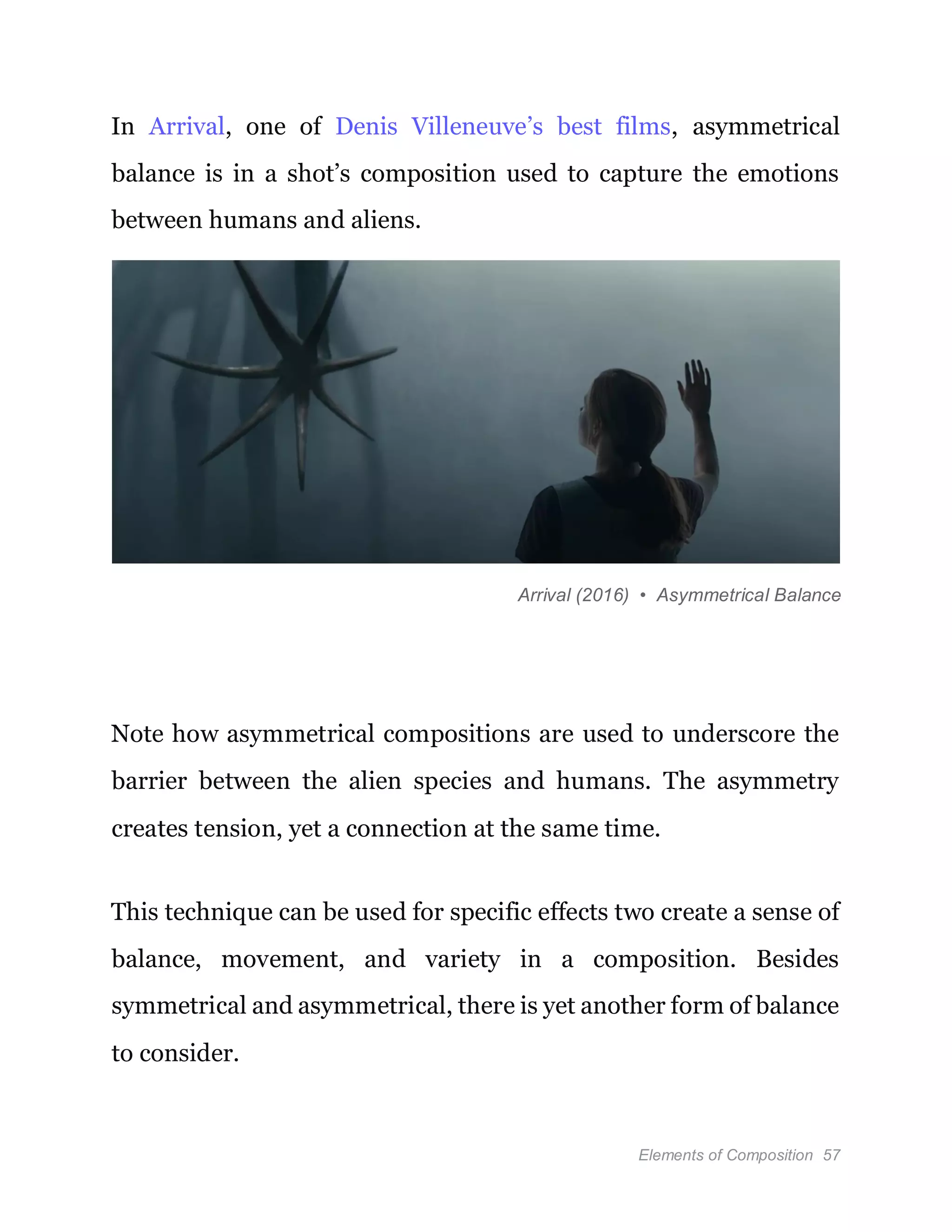 Elements of Composition 57
In Arrival, one of Denis Villeneuve’s best films, asymmetrical
balance is in a shot’s composition used to capture the emotions
between humans and aliens.
Arrival (2016) • Asymmetrical Balance
Note how asymmetrical compositions are used to underscore the
barrier between the alien species and humans. The asymmetry
creates tension, yet a connection at the same time.
This technique can be used for specific effects two create a sense of
balance, movement, and variety in a composition. Besides
symmetrical and asymmetrical, there is yet another form of balance
to consider.
 