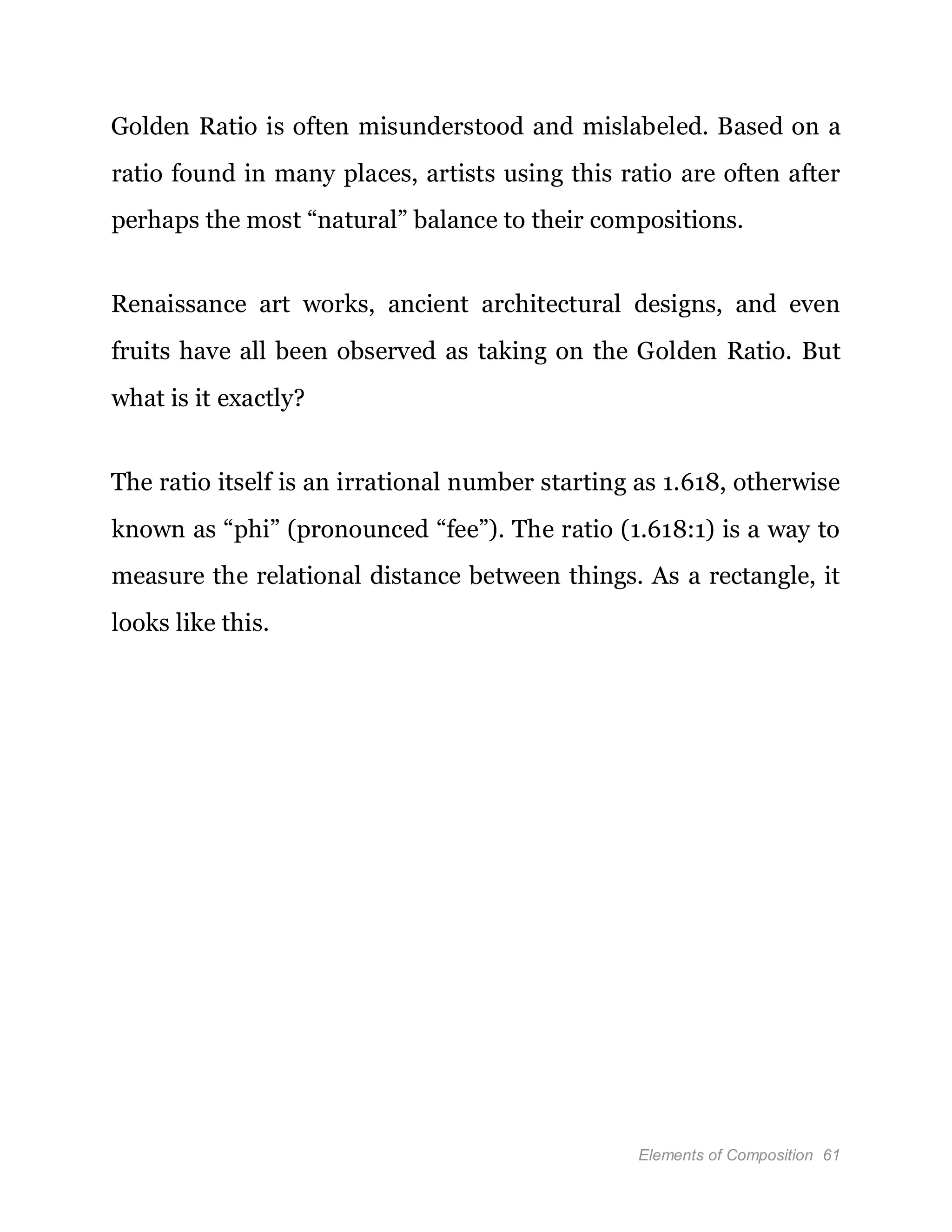 Elements of Composition 61
Golden Ratio is often misunderstood and mislabeled. Based on a
ratio found in many places, artists using this ratio are often after
perhaps the most “natural” balance to their compositions.
Renaissance art works, ancient architectural designs, and even
fruits have all been observed as taking on the Golden Ratio. But
what is it exactly?
The ratio itself is an irrational number starting as 1.618, otherwise
known as “phi” (pronounced “fee”). The ratio (1.618:1) is a way to
measure the relational distance between things. As a rectangle, it
looks like this.
 