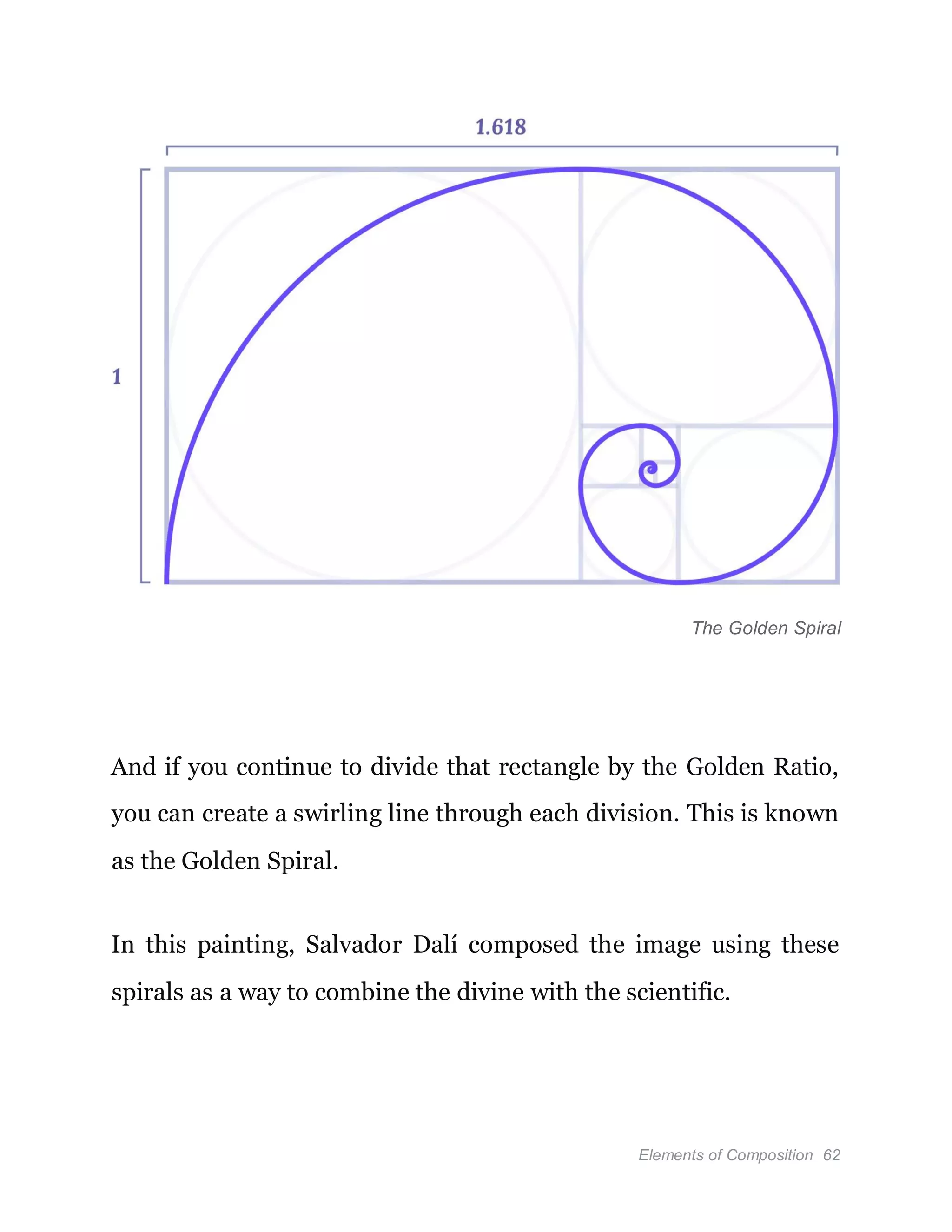 Elements of Composition 62
The Golden Spiral
And if you continue to divide that rectangle by the Golden Ratio,
you can create a swirling line through each division. This is known
as the Golden Spiral.
In this painting, Salvador Dalí composed the image using these
spirals as a way to combine the divine with the scientific.
 