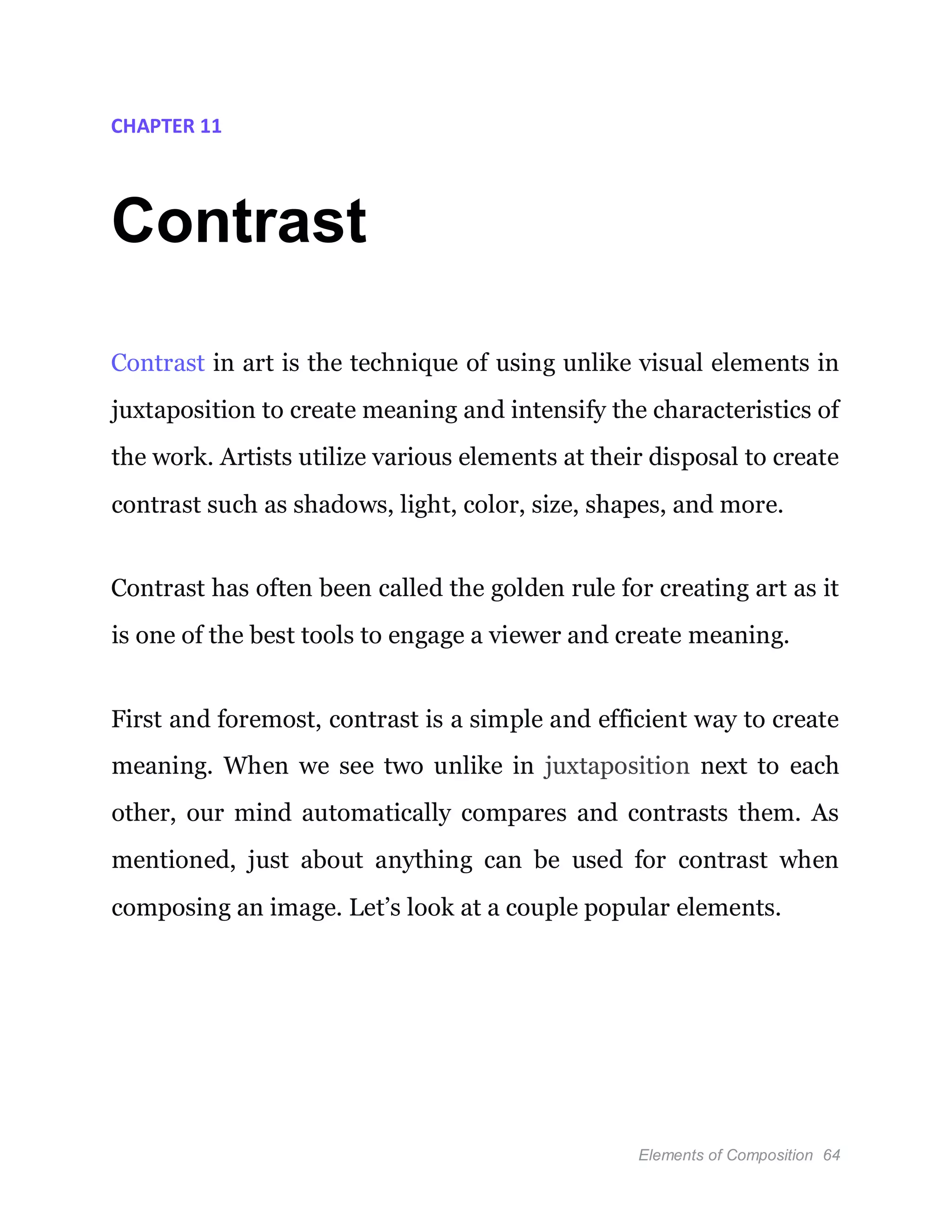 Elements of Composition 64
CHAPTER 11
Contrast
Contrast in art is the technique of using unlike visual elements in
juxtaposition to create meaning and intensify the characteristics of
the work. Artists utilize various elements at their disposal to create
contrast such as shadows, light, color, size, shapes, and more.
Contrast has often been called the golden rule for creating art as it
is one of the best tools to engage a viewer and create meaning.
First and foremost, contrast is a simple and efficient way to create
meaning. When we see two unlike in juxtaposition next to each
other, our mind automatically compares and contrasts them. As
mentioned, just about anything can be used for contrast when
composing an image. Let’s look at a couple popular elements.
 
