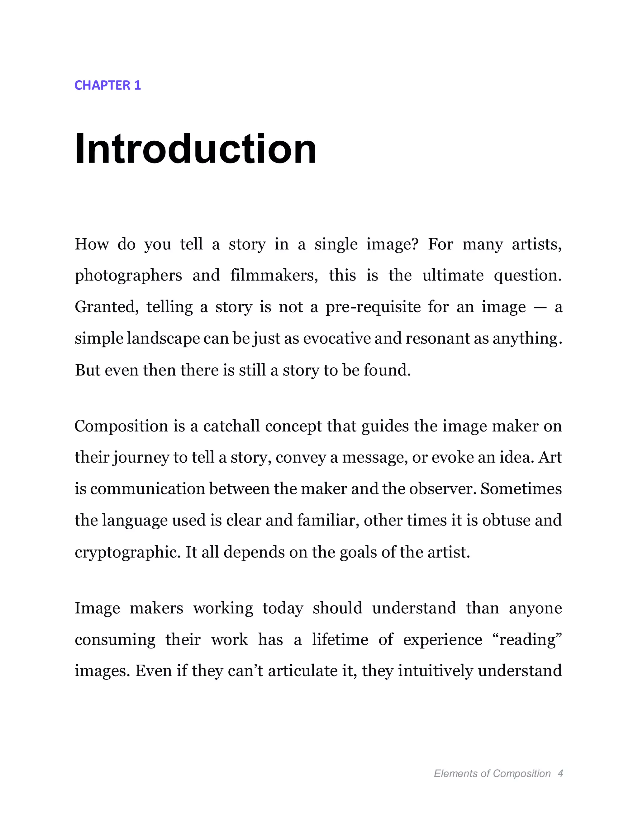 Elements of Composition 4
CHAPTER 1
Introduction
How do you tell a story in a single image? For many artists,
photographers and filmmakers, this is the ultimate question.
Granted, telling a story is not a pre-requisite for an image — a
simple landscape can be just as evocative and resonant as anything.
But even then there is still a story to be found.
Composition is a catchall concept that guides the image maker on
their journey to tell a story, convey a message, or evoke an idea. Art
is communication between the maker and the observer. Sometimes
the language used is clear and familiar, other times it is obtuse and
cryptographic. It all depends on the goals of the artist.
Image makers working today should understand than anyone
consuming their work has a lifetime of experience “reading”
images. Even if they can’t articulate it, they intuitively understand
 