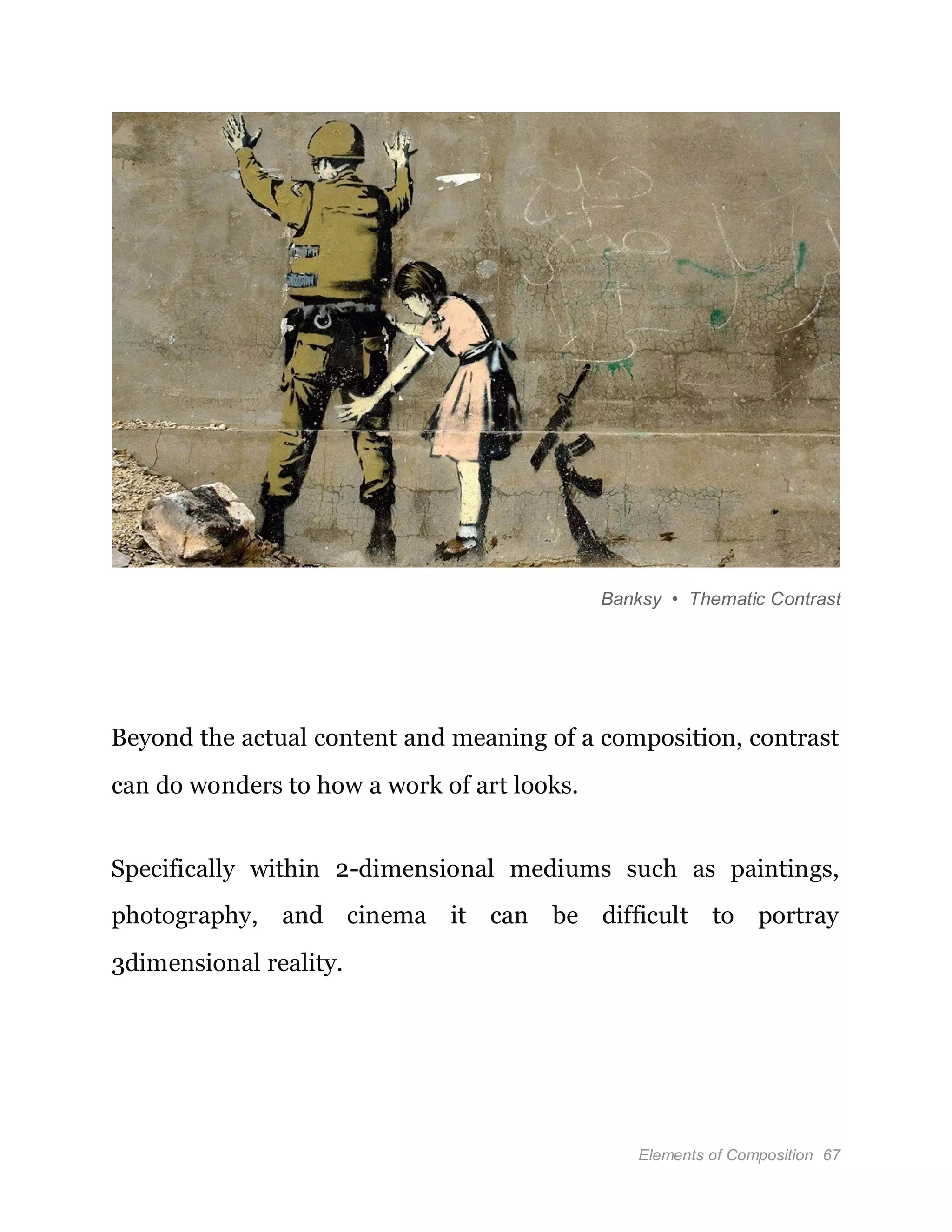 Elements of Composition 67
Banksy • Thematic Contrast
Beyond the actual content and meaning of a composition, contrast
can do wonders to how a work of art looks.
Specifically within 2-dimensional mediums such as paintings,
photography, and cinema it can be difficult to portray
3dimensional reality.
 