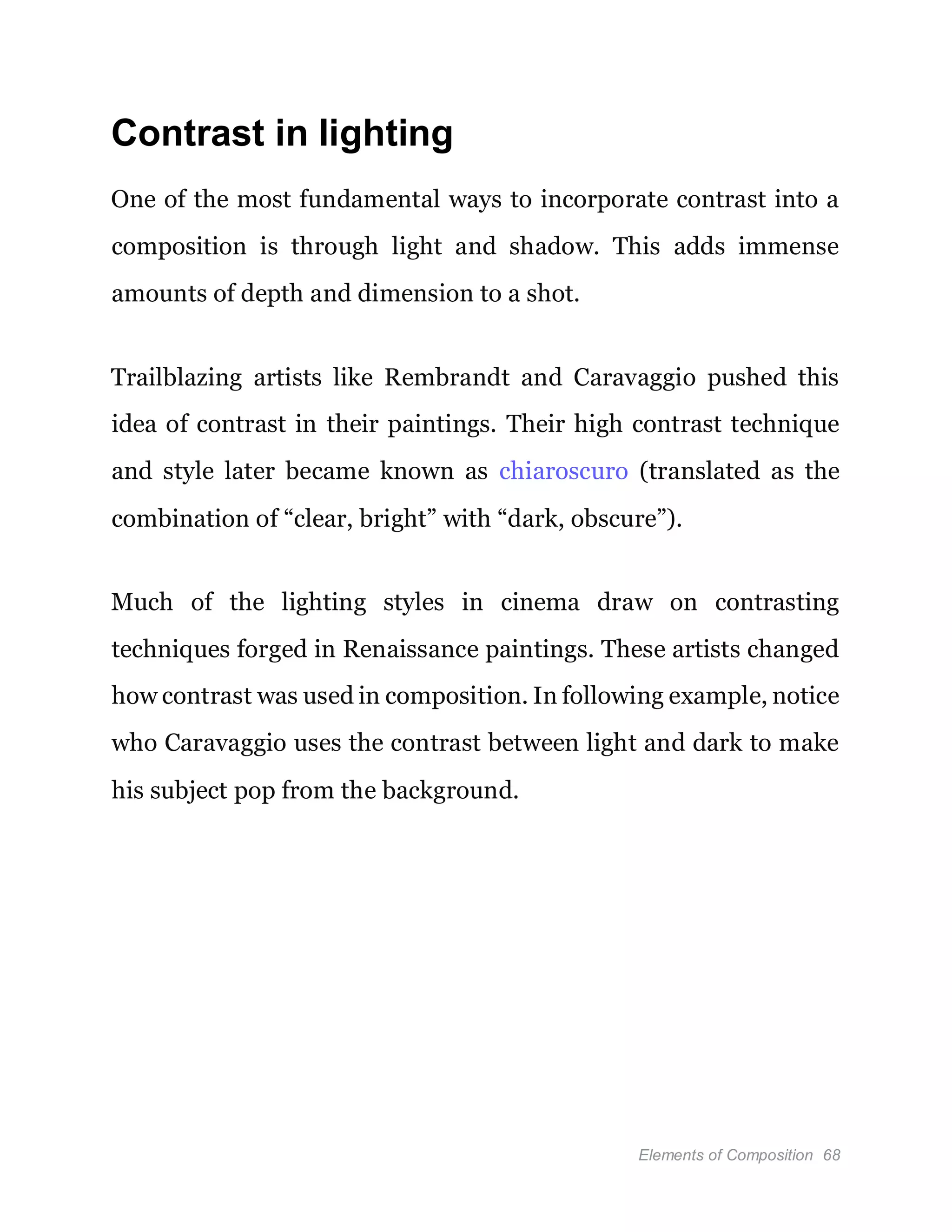 Elements of Composition 68
Contrast in lighting
One of the most fundamental ways to incorporate contrast into a
composition is through light and shadow. This adds immense
amounts of depth and dimension to a shot.
Trailblazing artists like Rembrandt and Caravaggio pushed this
idea of contrast in their paintings. Their high contrast technique
and style later became known as chiaroscuro (translated as the
combination of “clear, bright” with “dark, obscure”).
Much of the lighting styles in cinema draw on contrasting
techniques forged in Renaissance paintings. These artists changed
how contrast was used in composition. In following example, notice
who Caravaggio uses the contrast between light and dark to make
his subject pop from the background.
 