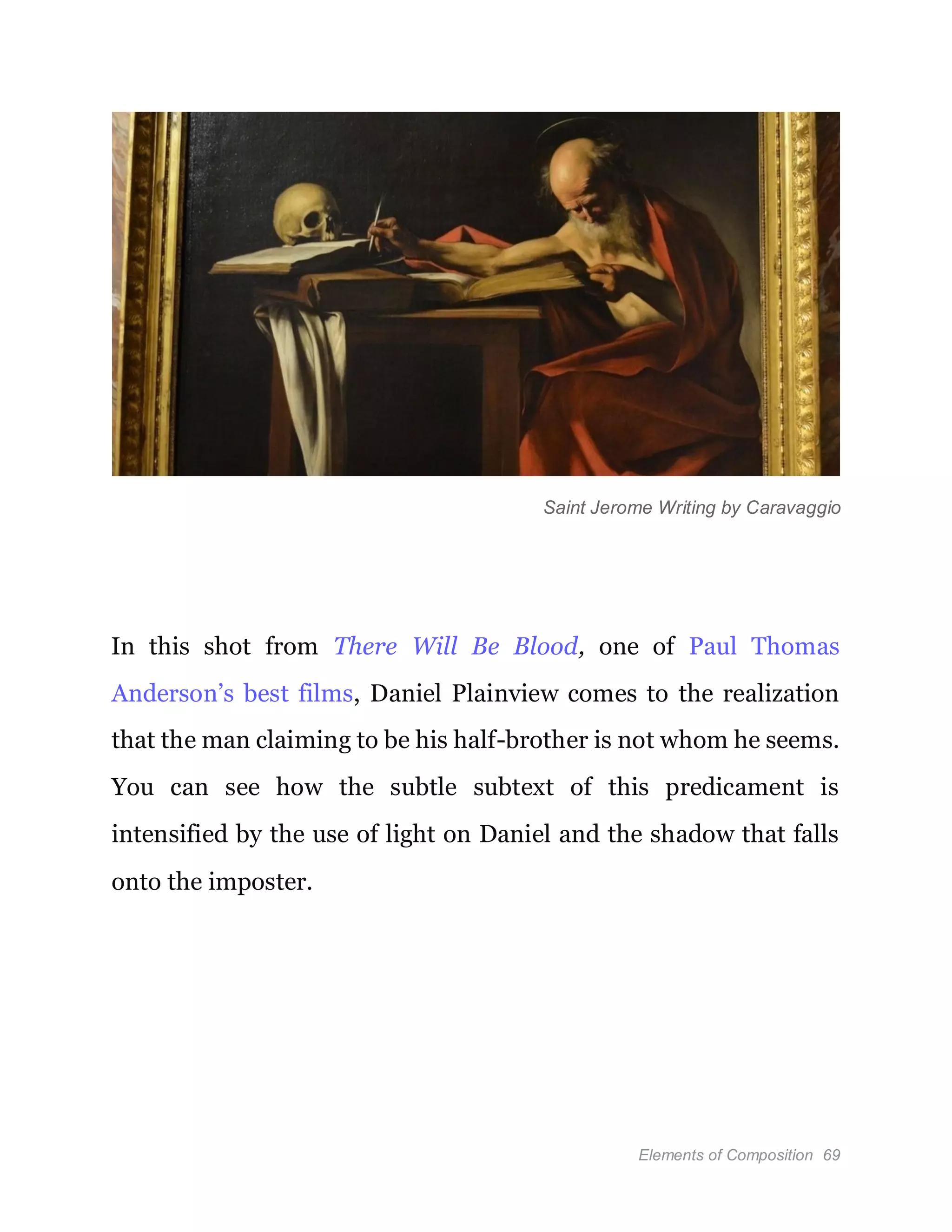 Elements of Composition 69
Saint Jerome Writing by Caravaggio
In this shot from There Will Be Blood, one of Paul Thomas
Anderson’s best films, Daniel Plainview comes to the realization
that the man claiming to be his half-brother is not whom he seems.
You can see how the subtle subtext of this predicament is
intensified by the use of light on Daniel and the shadow that falls
onto the imposter.
 