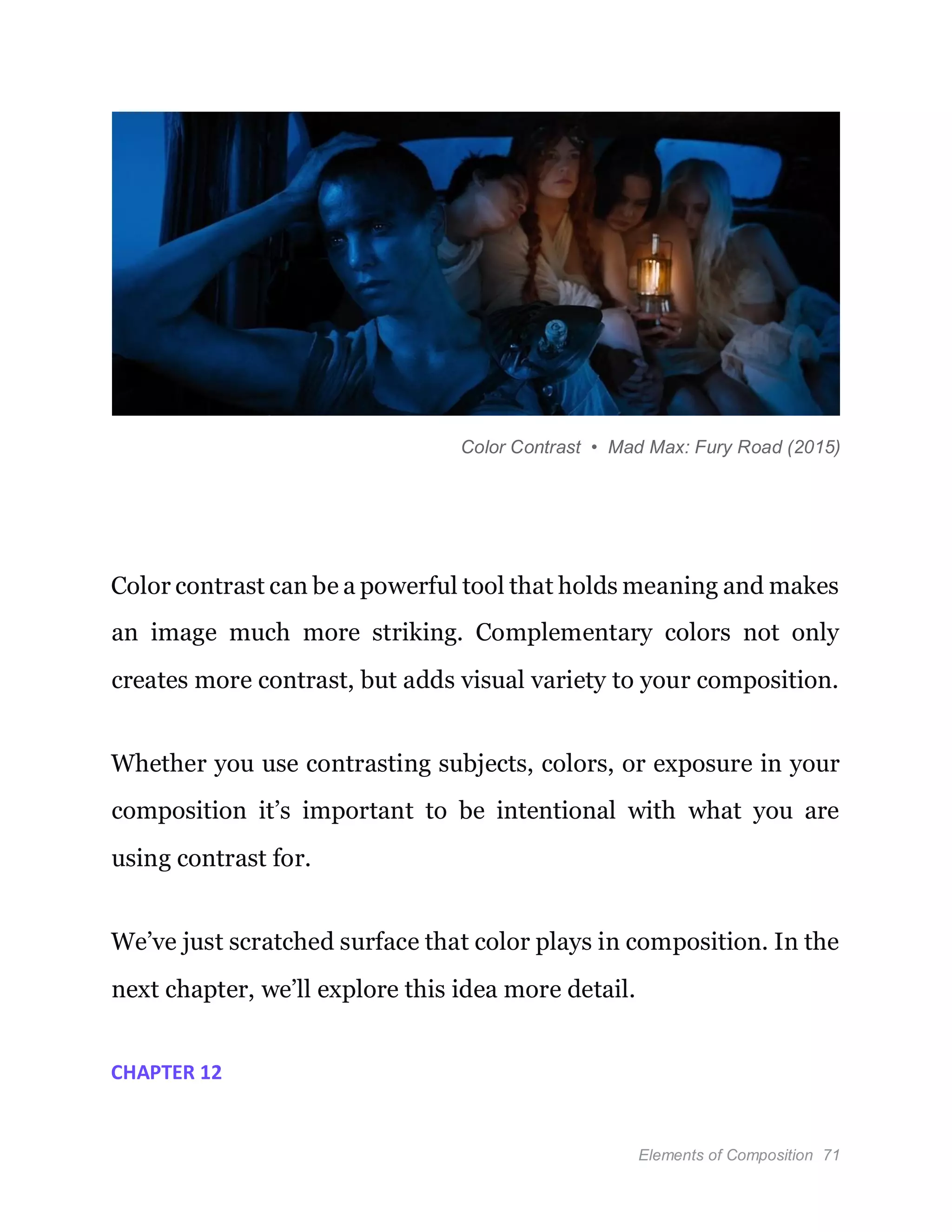 Elements of Composition 71
Color Contrast • Mad Max: Fury Road (2015)
Color contrast can be a powerful tool that holds meaning and makes
an image much more striking. Complementary colors not only
creates more contrast, but adds visual variety to your composition.
Whether you use contrasting subjects, colors, or exposure in your
composition it’s important to be intentional with what you are
using contrast for.
We’ve just scratched surface that color plays in composition. In the
next chapter, we’ll explore this idea more detail.
CHAPTER 12
 