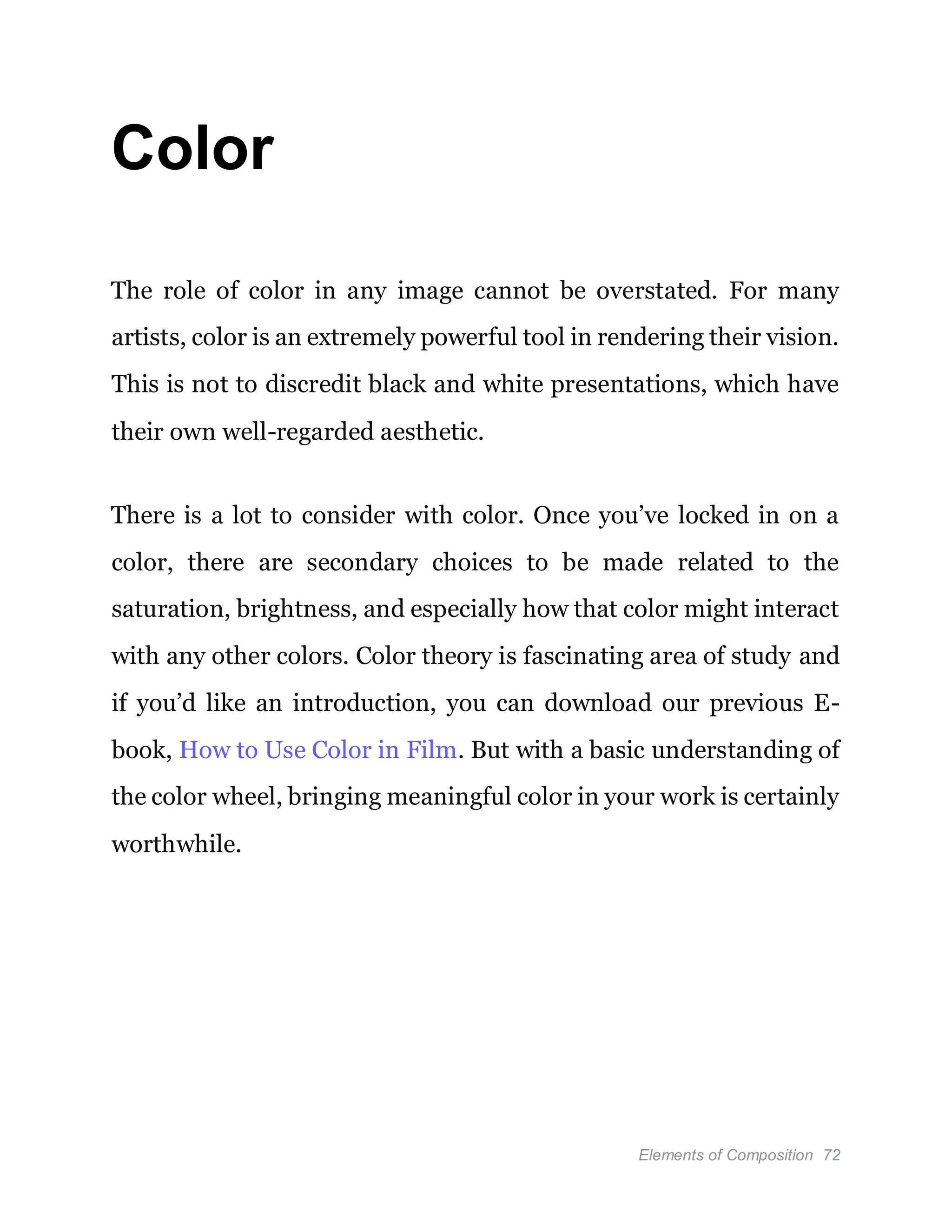 Elements of Composition 72
Color
The role of color in any image cannot be overstated. For many
artists, color is an extremely powerful tool in rendering their vision.
This is not to discredit black and white presentations, which have
their own well-regarded aesthetic.
There is a lot to consider with color. Once you’ve locked in on a
color, there are secondary choices to be made related to the
saturation, brightness, and especially how that color might interact
with any other colors. Color theory is fascinating area of study and
if you’d like an introduction, you can download our previous E-
book, How to Use Color in Film. But with a basic understanding of
the color wheel, bringing meaningful color in your work is certainly
worthwhile.
 