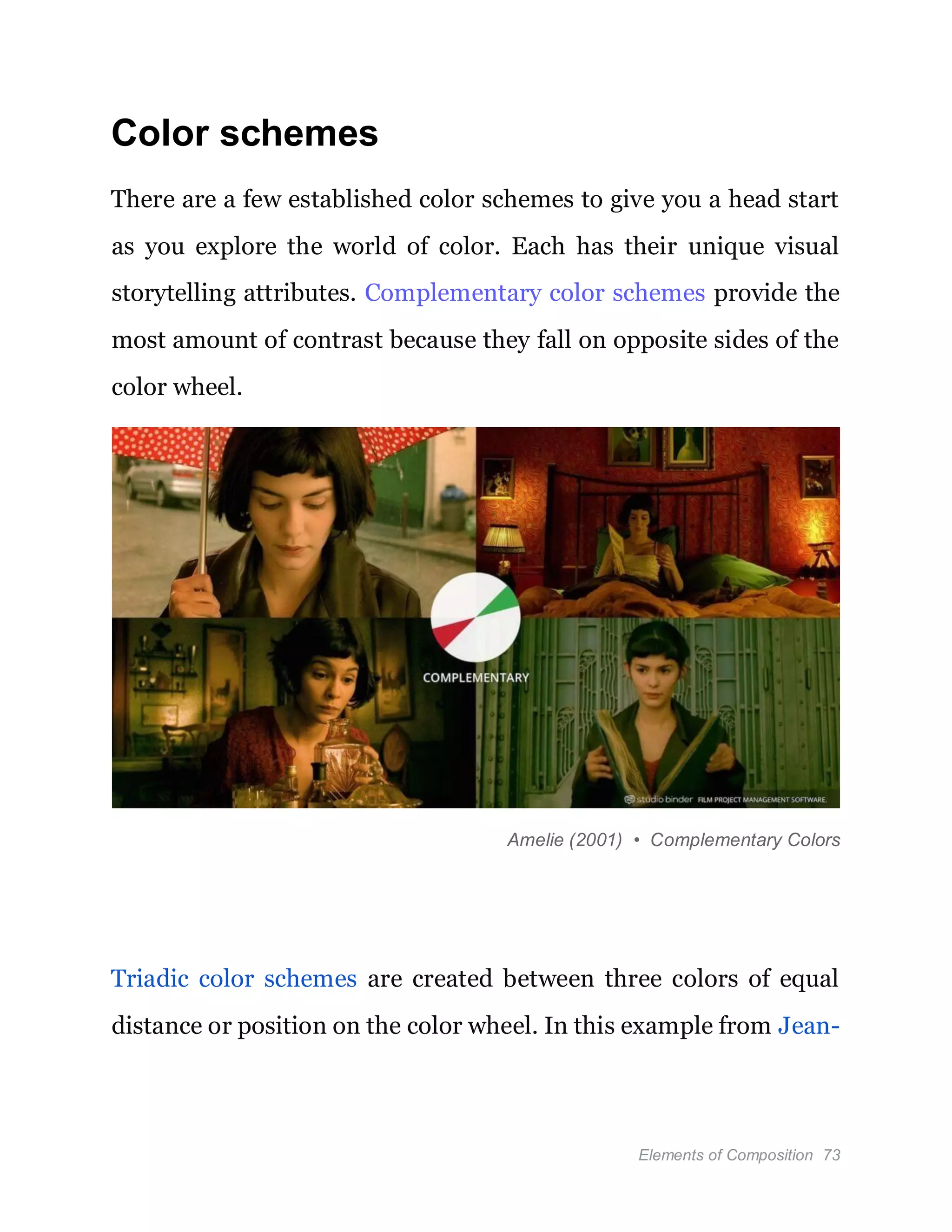Elements of Composition 73
Color schemes
There are a few established color schemes to give you a head start
as you explore the world of color. Each has their unique visual
storytelling attributes. Complementary color schemes provide the
most amount of contrast because they fall on opposite sides of the
color wheel.
Amelie (2001) • Complementary Colors
Triadic color schemes are created between three colors of equal
distance or position on the color wheel. In this example from Jean-
 