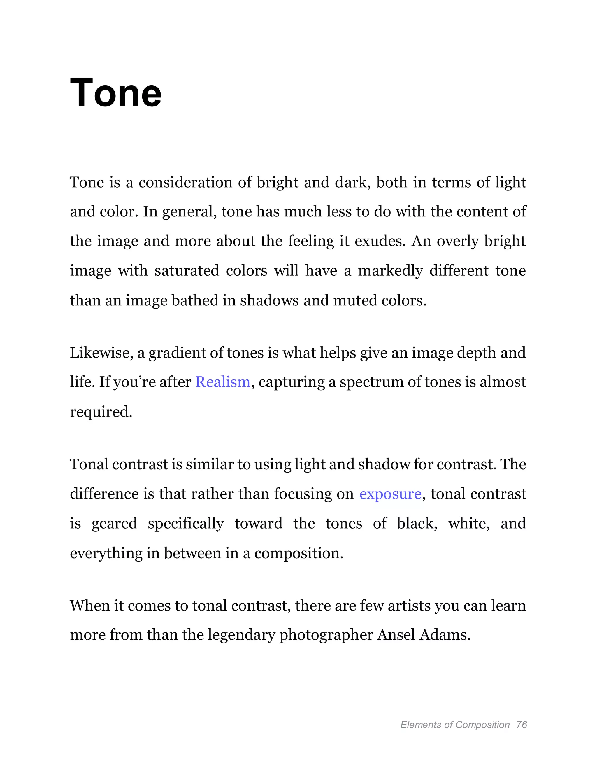 Elements of Composition 76
Tone
Tone is a consideration of bright and dark, both in terms of light
and color. In general, tone has much less to do with the content of
the image and more about the feeling it exudes. An overly bright
image with saturated colors will have a markedly different tone
than an image bathed in shadows and muted colors.
Likewise, a gradient of tones is what helps give an image depth and
life. If you’re after Realism, capturing a spectrum of tones is almost
required.
Tonal contrast is similar to using light and shadow for contrast. The
difference is that rather than focusing on exposure, tonal contrast
is geared specifically toward the tones of black, white, and
everything in between in a composition.
When it comes to tonal contrast, there are few artists you can learn
more from than the legendary photographer Ansel Adams.
 