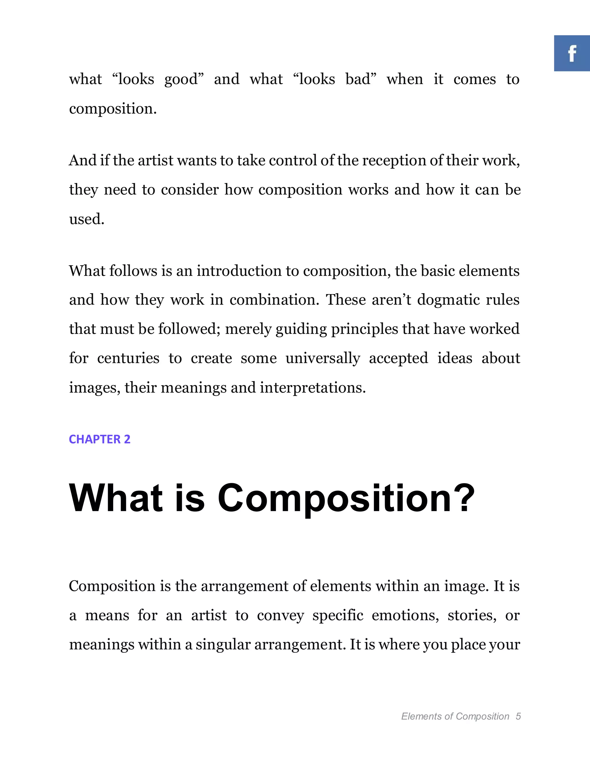 Elements of Composition 5
what “looks good” and what “looks bad” when it comes to
composition.
And if the artist wants to take control of the reception of their work,
they need to consider how composition works and how it can be
used.
What follows is an introduction to composition, the basic elements
and how they work in combination. These aren’t dogmatic rules
that must be followed; merely guiding principles that have worked
for centuries to create some universally accepted ideas about
images, their meanings and interpretations.
CHAPTER 2
What is Composition?
Composition is the arrangement of elements within an image. It is
a means for an artist to convey specific emotions, stories, or
meanings within a singular arrangement. It is where you place your
 