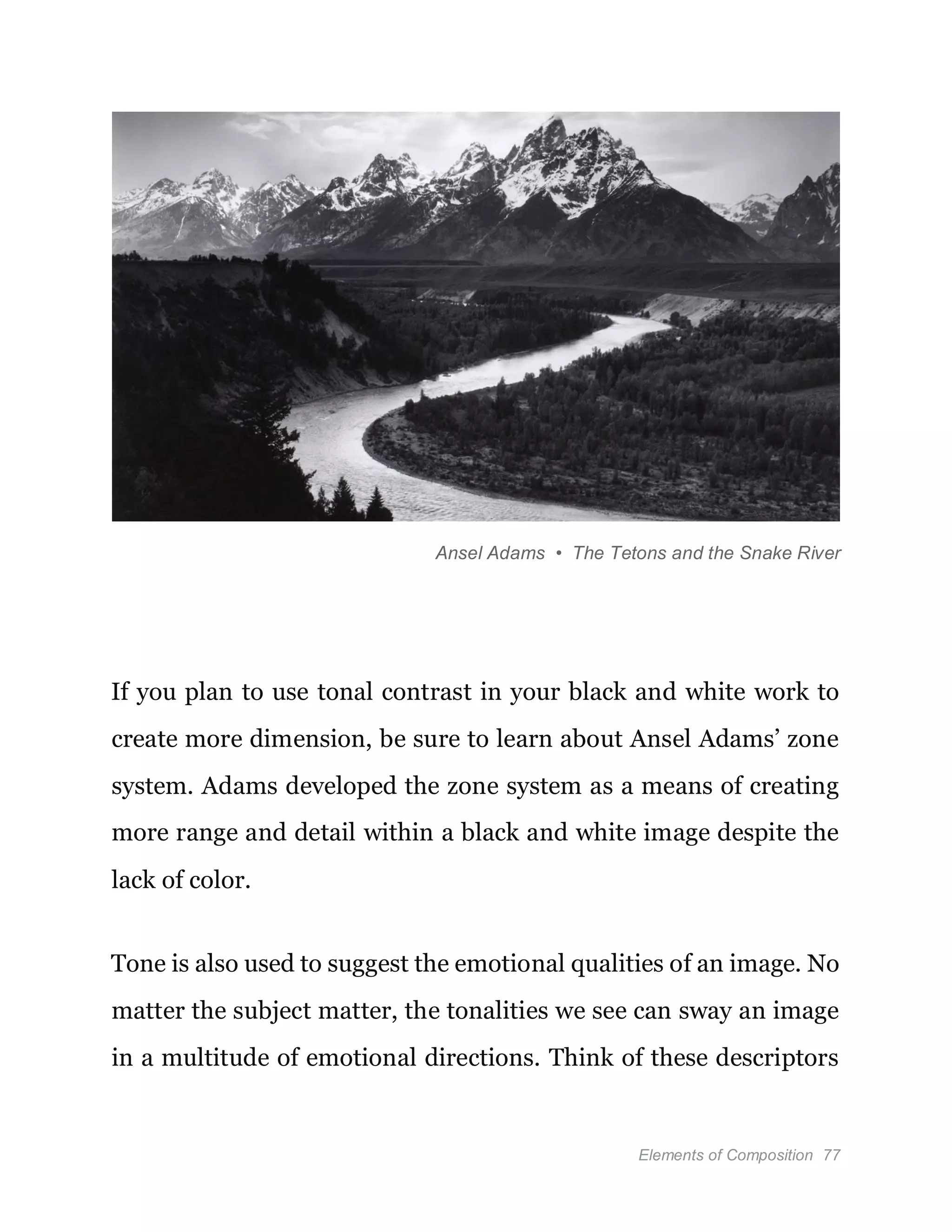 Elements of Composition 77
Ansel Adams • The Tetons and the Snake River
If you plan to use tonal contrast in your black and white work to
create more dimension, be sure to learn about Ansel Adams’ zone
system. Adams developed the zone system as a means of creating
more range and detail within a black and white image despite the
lack of color.
Tone is also used to suggest the emotional qualities of an image. No
matter the subject matter, the tonalities we see can sway an image
in a multitude of emotional directions. Think of these descriptors
 