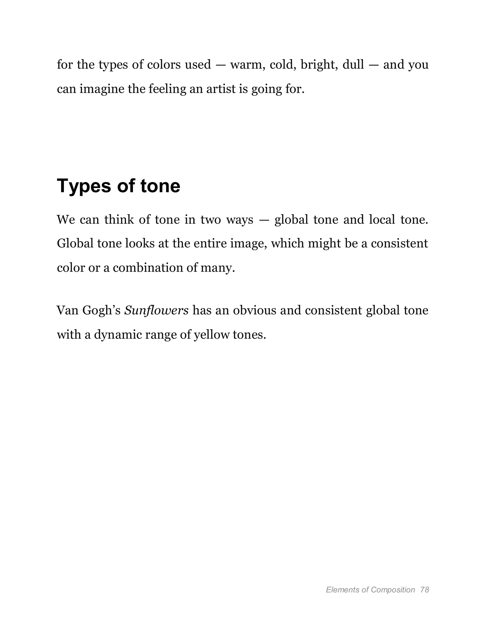 Elements of Composition 78
for the types of colors used — warm, cold, bright, dull — and you
can imagine the feeling an artist is going for.
Types of tone
We can think of tone in two ways — global tone and local tone.
Global tone looks at the entire image, which might be a consistent
color or a combination of many.
Van Gogh’s Sunflowers has an obvious and consistent global tone
with a dynamic range of yellow tones.
 