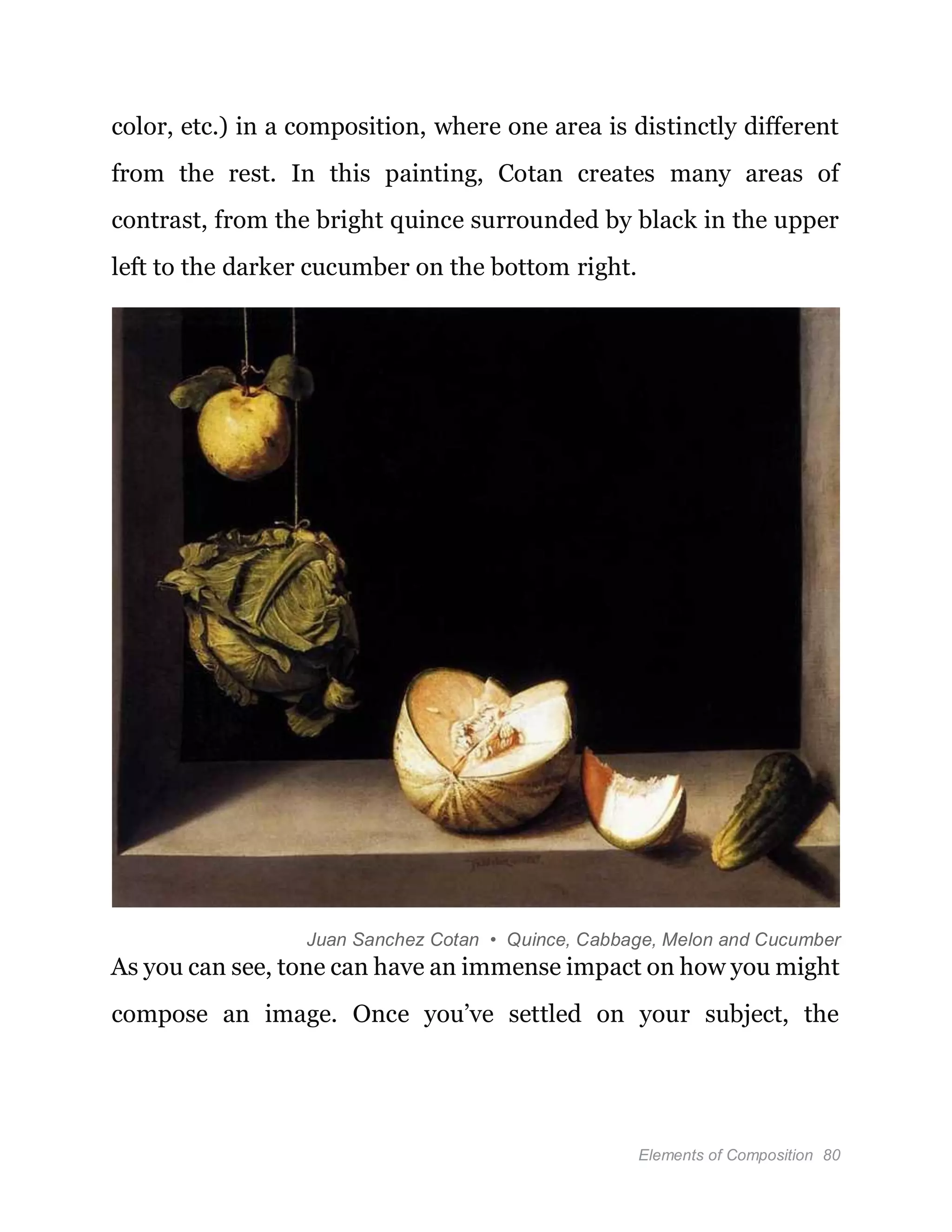 Elements of Composition 80
color, etc.) in a composition, where one area is distinctly different
from the rest. In this painting, Cotan creates many areas of
contrast, from the bright quince surrounded by black in the upper
left to the darker cucumber on the bottom right.
Juan Sanchez Cotan • Quince, Cabbage, Melon and Cucumber
As you can see, tone can have an immense impact on how you might
compose an image. Once you’ve settled on your subject, the
 