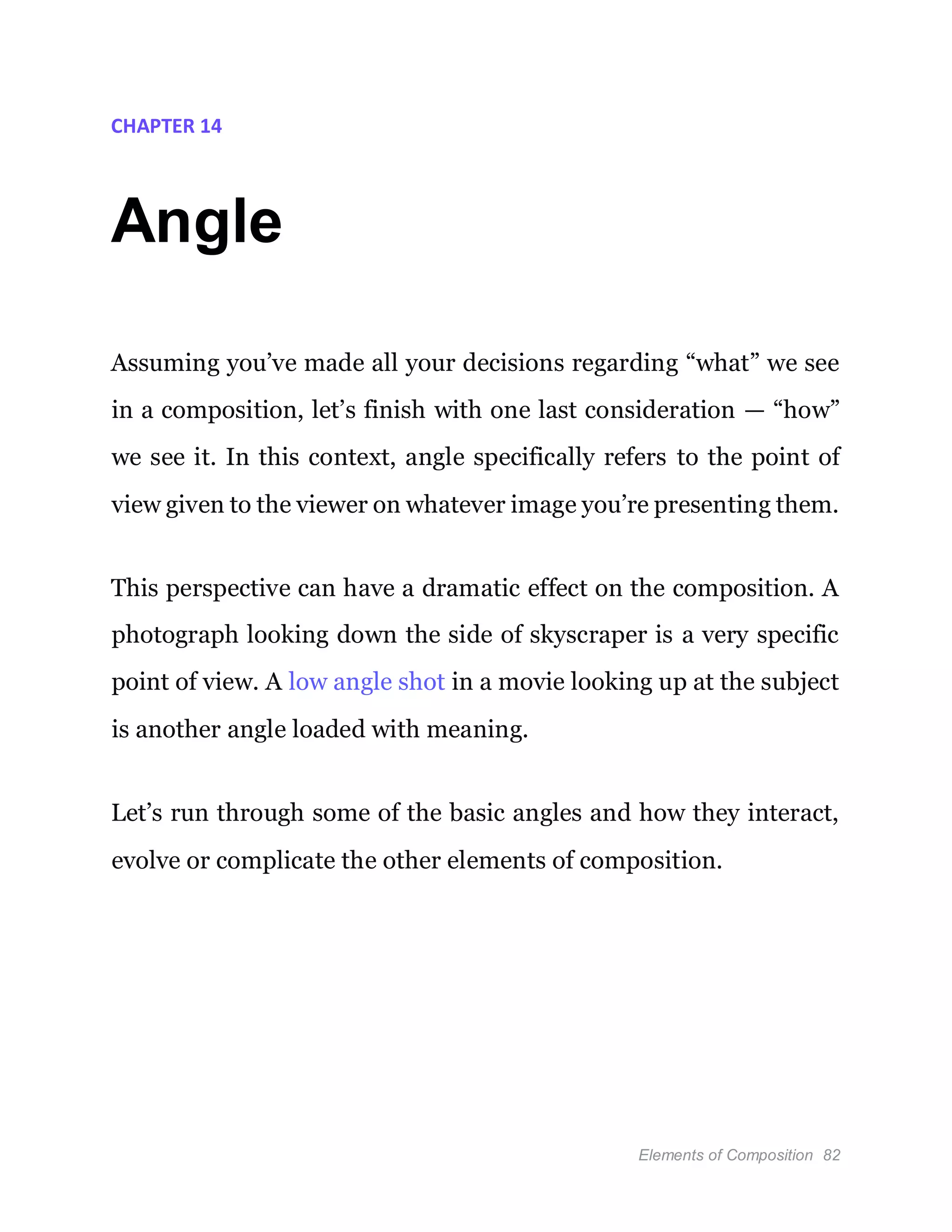 Elements of Composition 82
CHAPTER 14
Angle
Assuming you’ve made all your decisions regarding “what” we see
in a composition, let’s finish with one last consideration — “how”
we see it. In this context, angle specifically refers to the point of
view given to the viewer on whatever image you’re presenting them.
This perspective can have a dramatic effect on the composition. A
photograph looking down the side of skyscraper is a very specific
point of view. A low angle shot in a movie looking up at the subject
is another angle loaded with meaning.
Let’s run through some of the basic angles and how they interact,
evolve or complicate the other elements of composition.
 